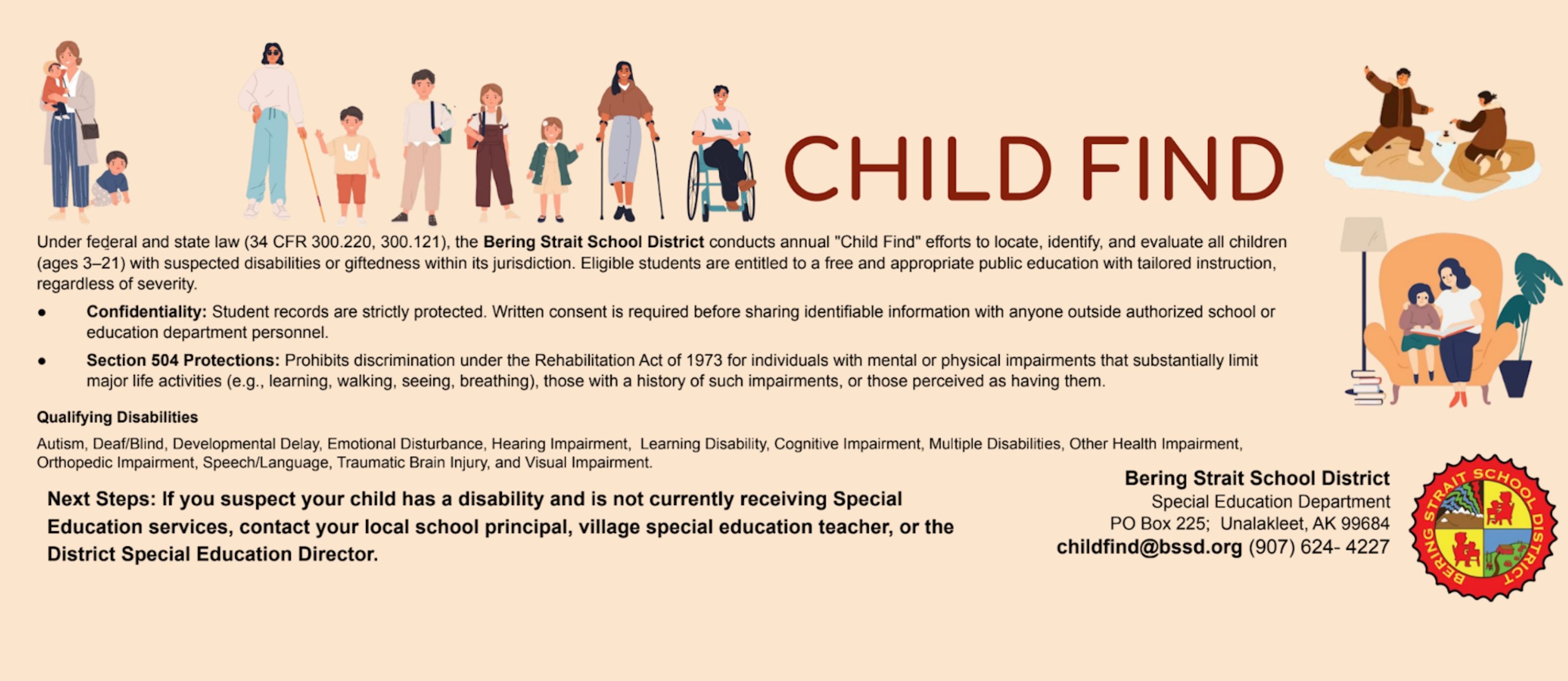 Child Find Under federal and state law (34 CFR 300.220, 300.121), the Bering Strait School District conducts annual "Child Find" efforts to locate, identify, and evaluate all children (ages 3–21) with suspected disabilities or giftedness within its jurisdiction. Eligible students are entitled to a free and appropriate public education with tailored instruction, regardless of severity. Confidentiality: Student records are strictly protected. Written consent is required before sharing identifiable information with anyone outside authorized school or education department personnel. Section 504 Protections: Prohibits discrimination under the Rehabilitation Act of 1973 for individuals with mental or physical impairments that substantially limit major life activities (e.g., learning, walking, seeing, breathing), those with a history of such impairments, or those perceived as having them.  Qualifying Disabilities Autism, Deaf/Blind, Developmental Delay, Emotional Disturbance, Hearing Impairment,  Learning Disability