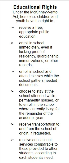 Educational Rights Under the McKinney-Vento Act, homeless children and youth have the right to: ➢ receive a free, appropriate public education. ➢ enroll in school immediately, even if lacking proof of residency, guardianship, immunizations, or other records. ➢ enroll in school and attend classes while the school gathers needed documents. ➢ choose to stay at the school attended while permanently housed, or to enroll in the school where currently living for the remainder of the academic year. ➢ receive transportation to and from the school of origin, if requested. ➢ receive educational services comparable to those provided to other students, according to each student’s need.