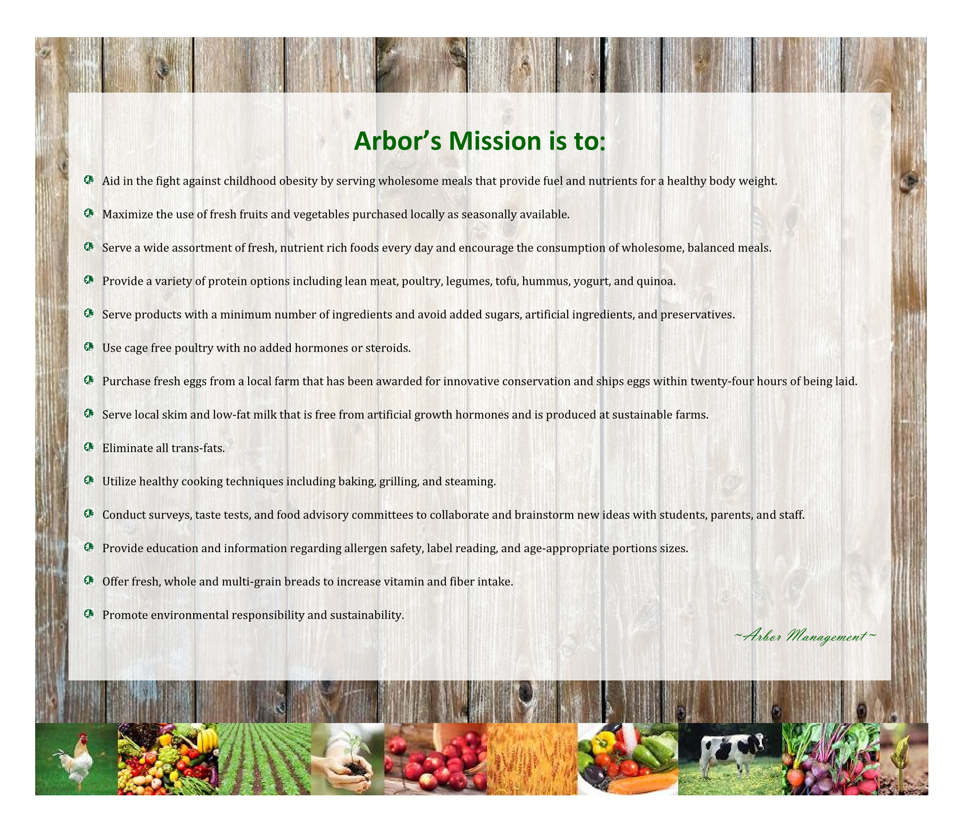 Arbor’s Mission is to:   	Aid in the fight against childhood obesity by serving wholesome meals that provide fuel and nutrients for a healthy body weight.   	Maximize the use of fresh fruits and vegetables purchased locally as seasonally available.   	Serve a wide assortment of fresh, nutrient rich foods every day and encourage the consumption of wholesome, balanced meals.   	Provide a variety of protein options including lean meat, poultry, legumes, tofu, hummus, yogurt, and quinoa.   	Serve products with a minimum number of ingredients and avoid added sugars, artificial ingredients, and preservatives.   	Use cage free poultry with no added hormones or steroids.   	Purchase fresh eggs from a local farm that has been awarded for innovative conservation and ships eggs within twenty-four hours of being laid.   	Serve local skim and low-fat milk that is free from artificial growth hormones and is produced at sustainable farms.   	Eliminate all trans-fats.   	Utilize healthy cooking techniques including baking, grilling, and steaming.   	Conduct surveys, taste tests, and food advisory committees to collaborate and brainstorm new ideas with students, parents, and staff.   	Provide education and information regarding allergen safety, label reading, and age-appropriate portions sizes.   	Offer fresh, whole and multi-grain breads to increase vitamin and fiber intake.   	Promote environmental responsibility and sustainability.