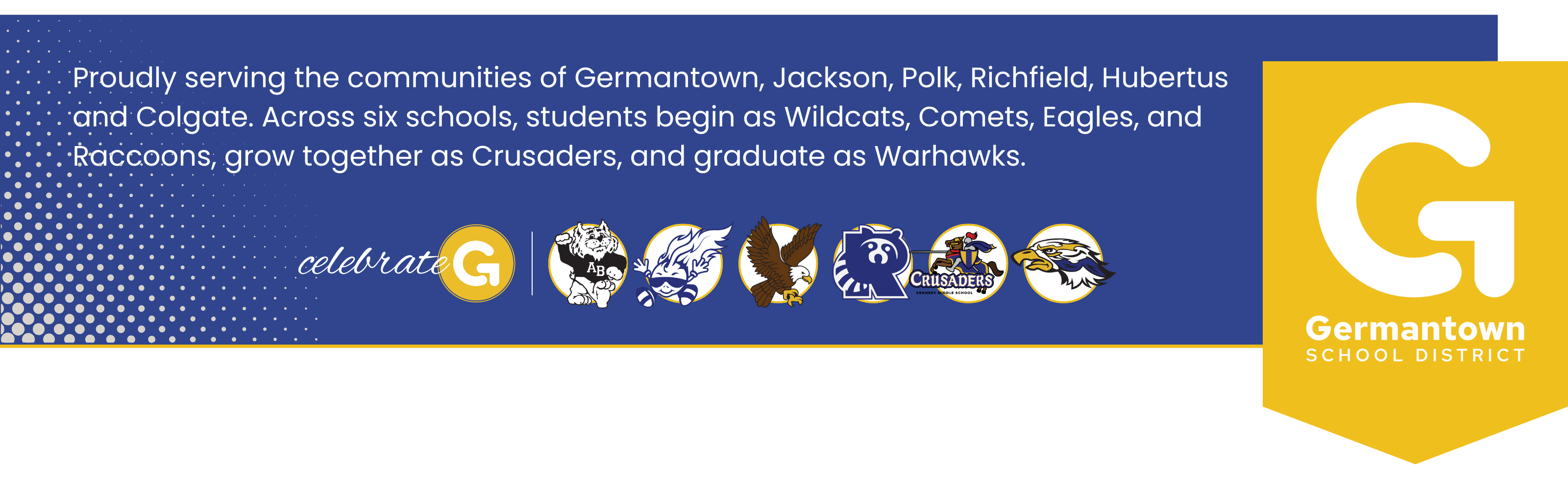 Proudly serving the communities of Germantown, Jackson, Polk, Richfield, Hubertus and Colgate. Across six schools, students begin as Wildcats, Comets, Eagles, and Raccoons, grow together as Crusaders, and graduate as Warhawks.