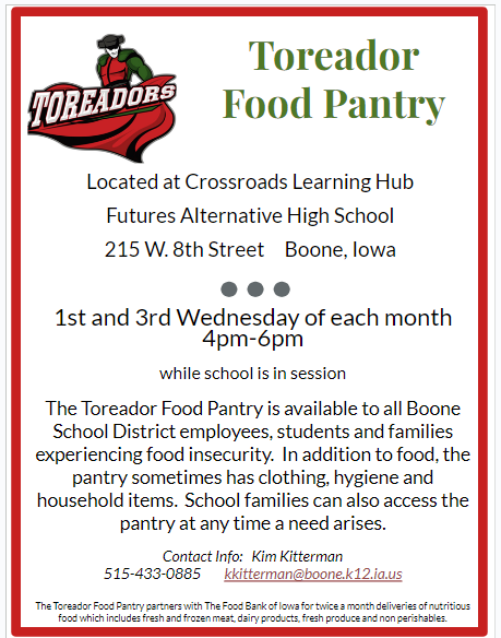 Toreador Food Pantry Located at Crossroads Learning Hub  Futures Alternative High School 215 W. 8th Street     Boone, Iowa  1st and 3rd Wednesday of each month       4pm-6pm                               while school is in session The Toreador Food Pantry is available to all Boone School District employees, students and families experiencing food insecurity.  In addition to food, the pantry sometimes has clothing, hygiene and household items.  School families can also access the pantry at any time a need arises.  Contact Info:   Kim Kitterman        515-433-0885        kkitterman@boone.k12.ia.us