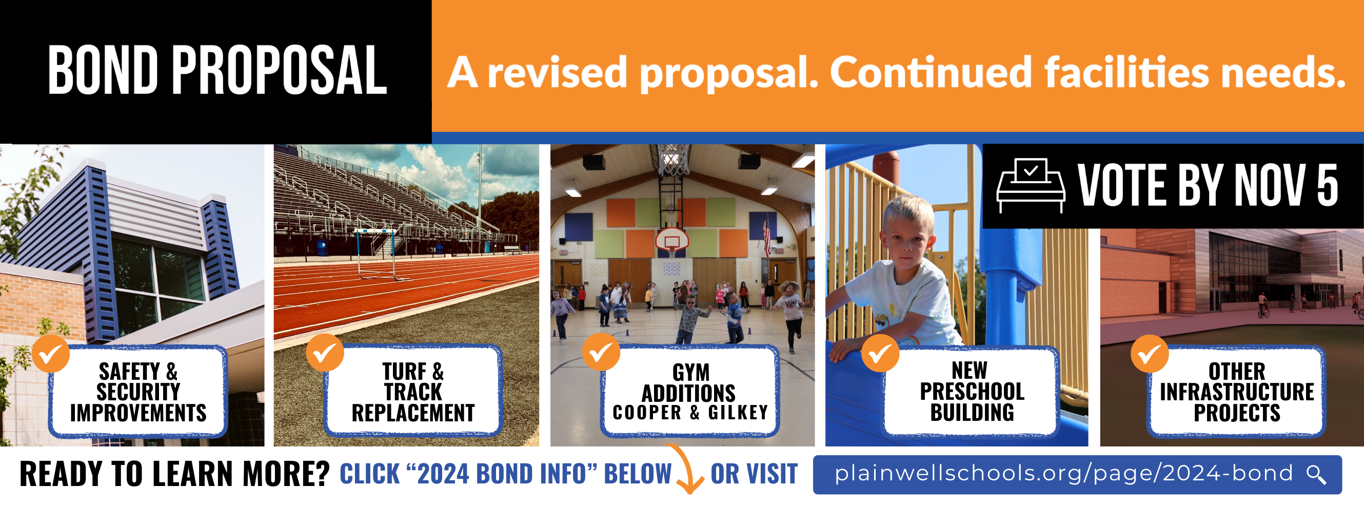 Bond Proposal - A revised proposal. Continued facilities needs. Vote by Nov 5 - Safety & Security Improvements, Turf & Track Replacement, Gym Additions (Gilkey & Cooper), New Preschool Building, Other Infrastructure Projects, Ready to learn more? Click 2024 bond info below or visit plainwellschools.org/page/bond-2024  