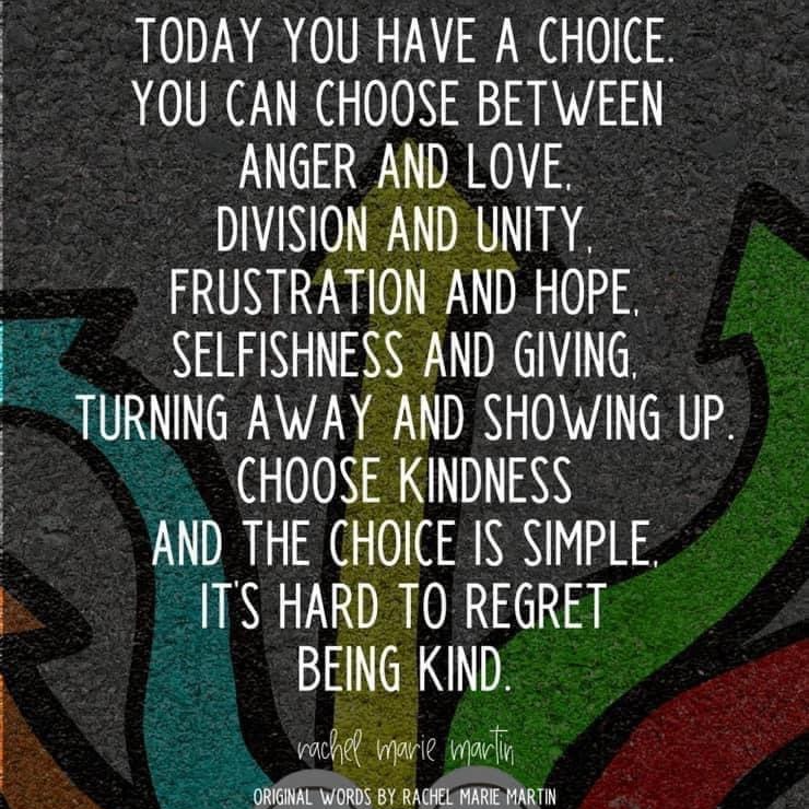 Today you have a choice. You can choose between anger and love, division and unity, frustration and hop, selfishness and giving, turning away and showing up. Choose kindness and the choice is simple, it's hard to regret being kind.