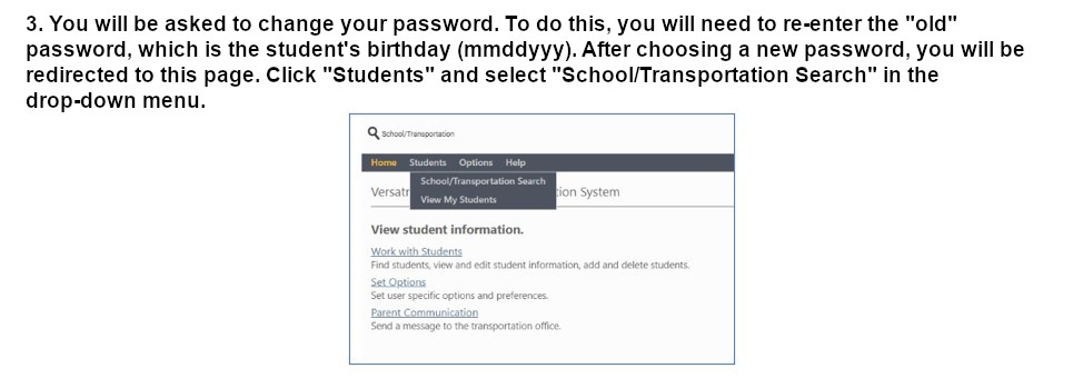 You will be asked to change your password. To do this, you will need to re-enter the old password, which is the students birthday. AFter choosing a new password you will be redirected to this page. Click Students and Select School/Transportation Search in the drop-down menu