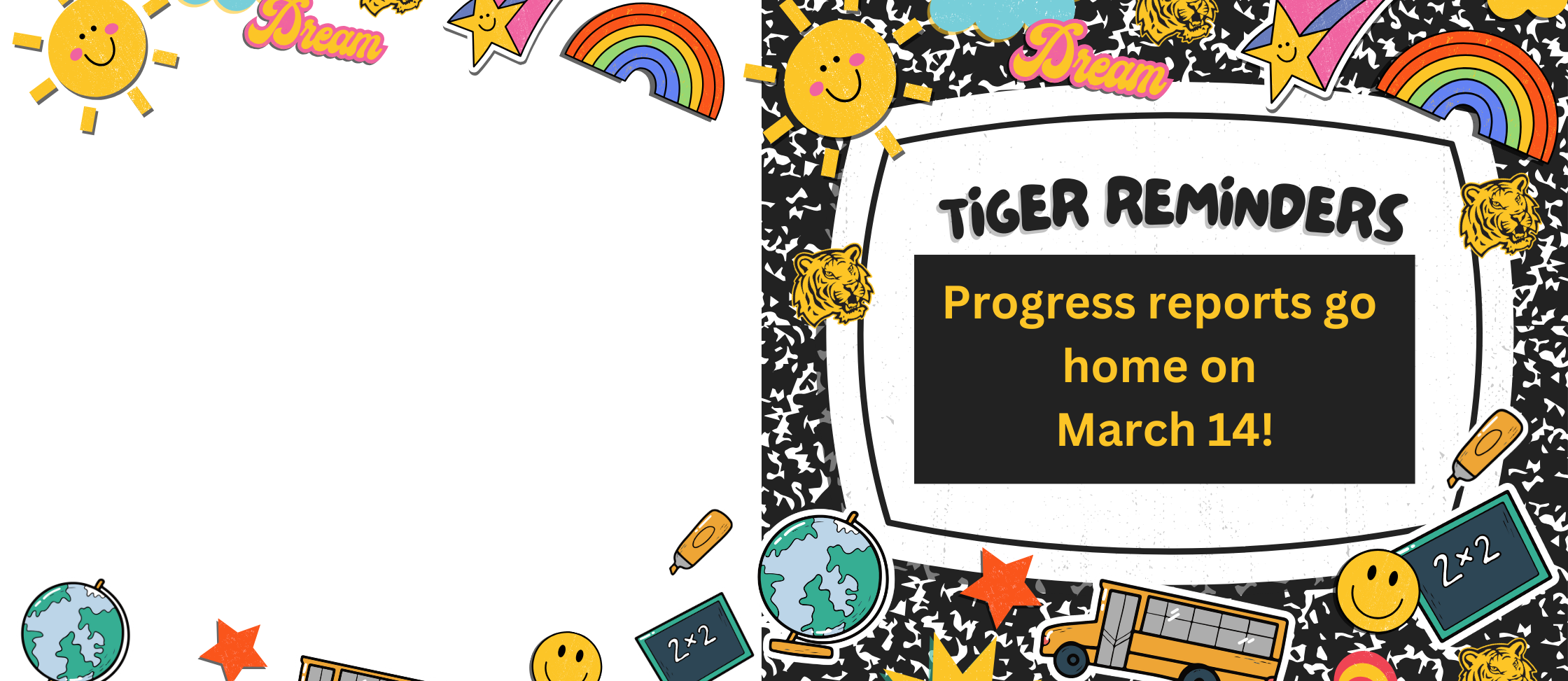 Tiger reminders graphic: Please help us spread the reminder, Tiger Nation!  Individual student progress reports go home on March 14!  Please review your child's progress report and talk with them about their progress and achievement.  If you'd like to talk through the content of the progress report, please contact your child's teacher(s)!