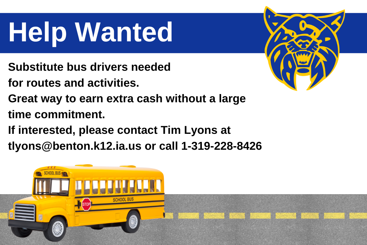 Help Wanted, Sub Bus Drivers Needed. For Routes and Activities Great Way to Earn Extra Cash Without a Large Time Commitment. If Interested, Please Contact Tim Lyons at tlyons@benton.k12.ia.us or call 1-319-228-8426