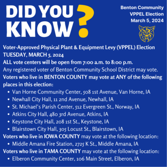 Did you Know? Voter approved physical plant and equipment levy election is Tuesday, March 5 2024. All vote centers will be open from 7 a m to 8 p m any registered voter of Benton Community School District may vote. Voters who live in Benton County may vote at Any of the following places in this election. Van Horne Community Center 508 1st Avenue Van Horne Iowa. Newhall City Hall, 11 2nd Avenue Newhall IA St. Michael's Parish Center Atkins City Hall Keystone City Hall Blairstown City Hall, Voters who live in Iowa County may vote at the following location: Middle Amana Fire Station Voters who live in Tama County may vote at the Elberon Community Center