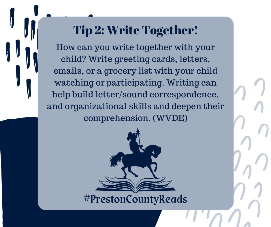 Tip 2: Write Together! How can you write together with your child? Write greeting cards, letters, emails, or a grocery list with your child watching or participating. Writing can help build letter/sound correspondence, and organizational skills and deepen their comprehension. (WVDE) #PrestonCountyReads