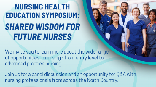 Nursing Health Education Symposium: Shared Wisdom for Future Nurses. We invite you to learn more about the wide rand of opportunities in nursing - from entery level to advanced practice nursing. Join us for a panel discussion and an opportunity for Q&A with nursing profesionals from across the North Country.
