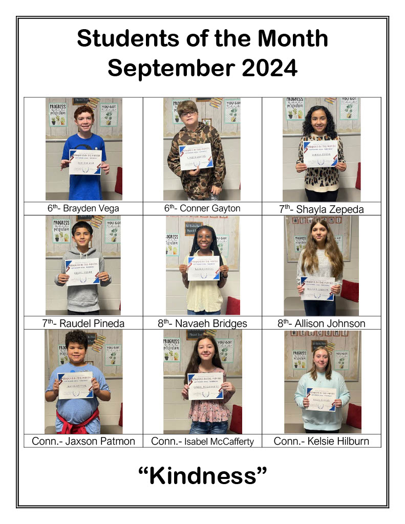 Student of the Month. September 2024. 6th: Brayden Vega. 6th: Conner Gayton. 7th: Shayla Zepeda. 7th: Raudel Pineda. 8th: Navaeh Bridges. 8th: Allison Johnson. Conn: Jackson Patmon, Isabel McCafferty, Kelsie Hilburn. Kindness.