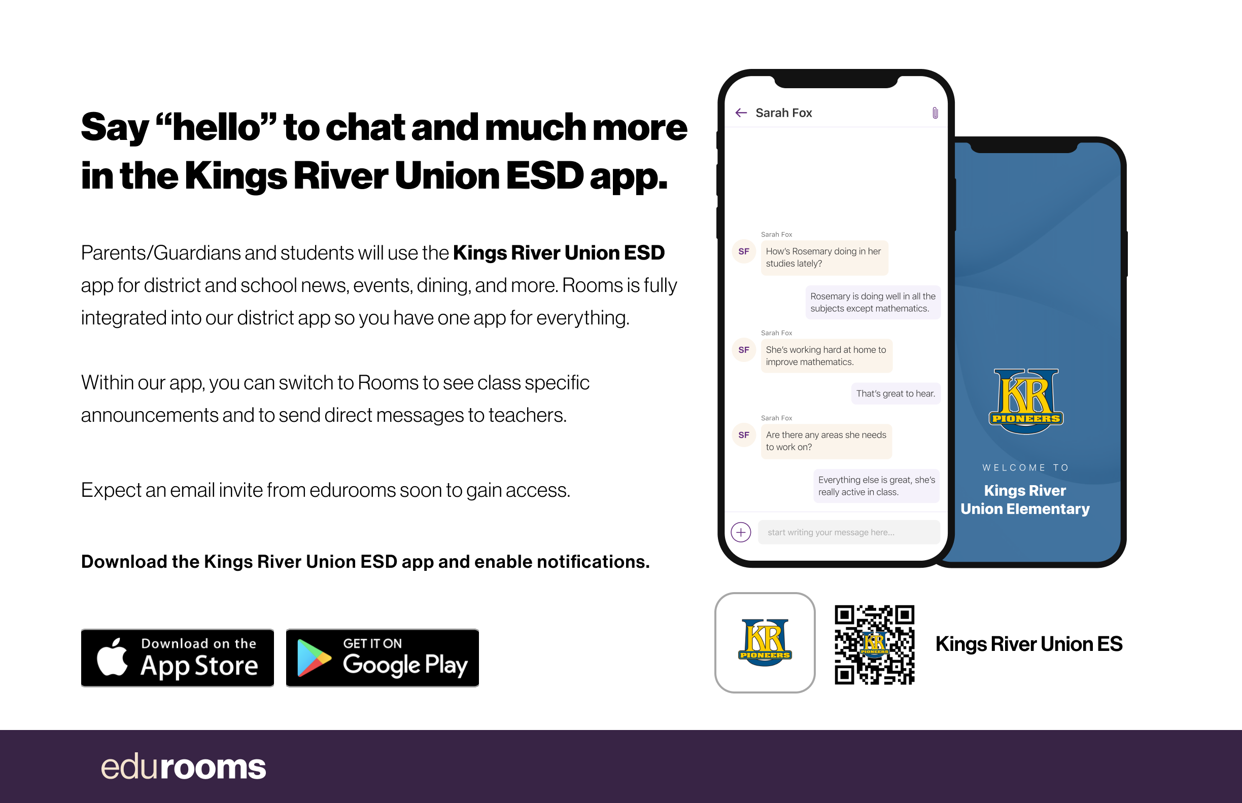 Say "hello" to chat and much more in the Kings River Union ESD app. Parents/Guardians and students will use the Kings River Union ESD app for district and school news, events, dining, and more. Rooms is fully integrated into our district app so you have one app for everything.  Within our app, you can switch to Rooms to see class specific announcements and to send direct messages to teachers. Download the Kings River Union ESD app and enable notifications.