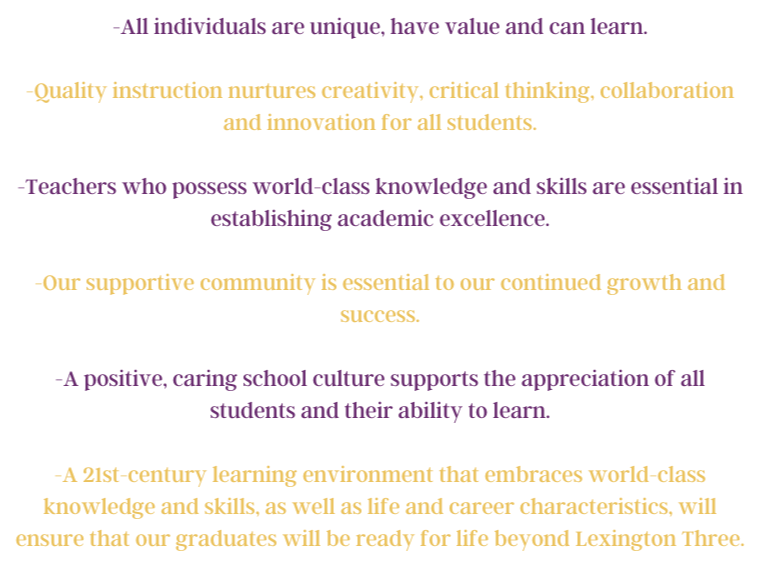 -All individuals are unique, have value and can learn.  -Quality instruction nurtures creativity, critical thinking, collaboration and innovation for all students.  -Teachers who possess world-class knowledge and skills are essential in establishing academic excellence.  -Our supportive community is essential to our continued growth and success.  -A positive, caring school culture supports the appreciation of all students and their ability to learn.  -A 21st-century learning environment that embraces world-class knowledge and skills, as well as life and career characteristics, will ensure that our graduates will be ready for life beyond Lexington Three.