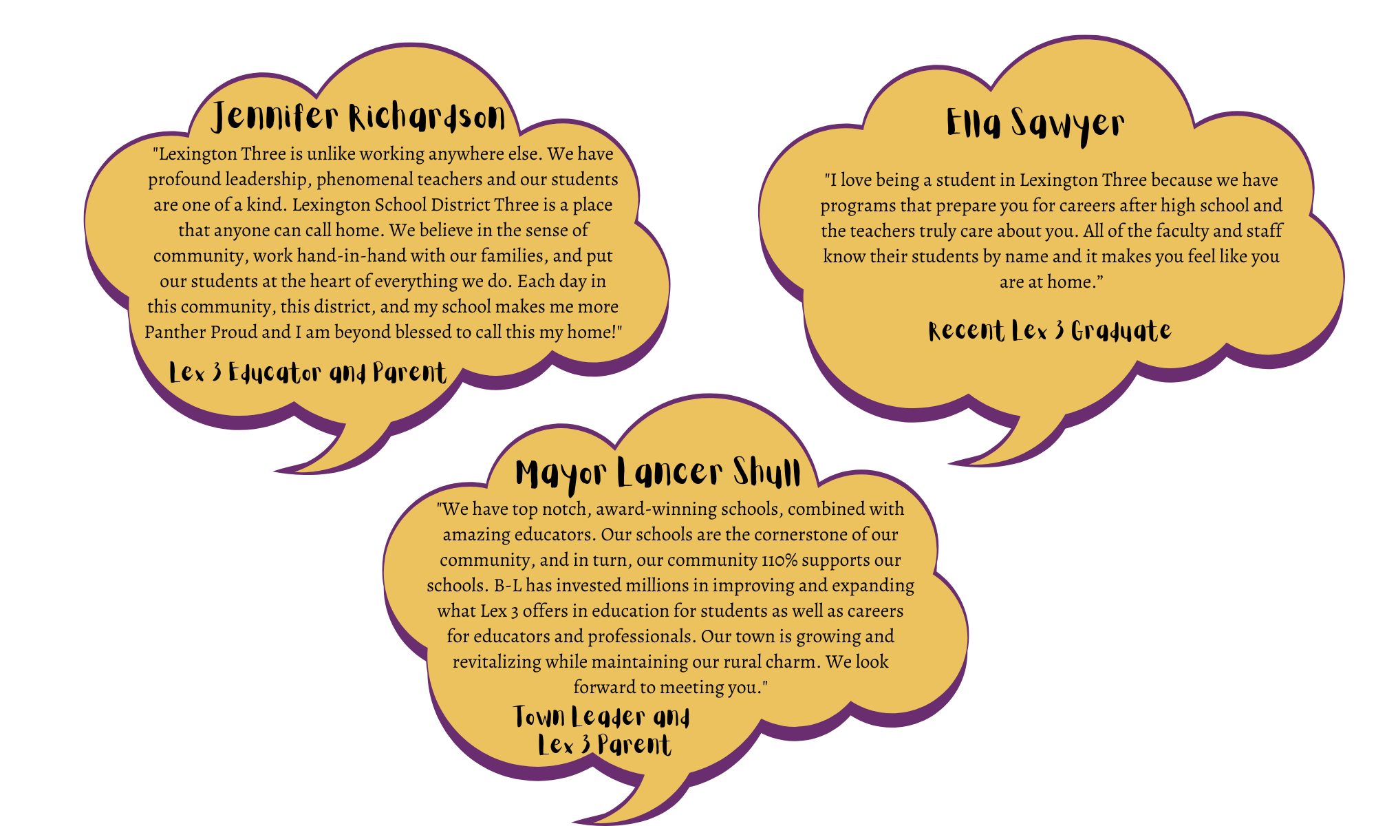 Jennifer Richardson - "Lexington Three is unlike working anywhere else. We have profound leadership, phenomenal teachers and our students are one of a kind. Lexington School District Three is a place that anyone can call home. We believe in the sense of community, work hand-in-hand with our families, and put our students at the heart of everything we do. Each day in this community, this district, and my school makes me more Panther Proud and I am beyond blessed to call this my home!" Mayor Lancer Shull - "We have top notch, award-winning schools, combined with amazing educators. Our schools are the cornerstone of our community, and in turn, our community 110% supports our schools. B-L has invested millions in improving and expanding what Lex 3 offers in education for students as well as careers for educators and professionals. Our town is growing and revitalizing while maintaining our rural charm. We look forward to meeting you."  Ella Sawyer - "I love being a student in Lexington Three because we have programs that prepare you for careers after high school and the teachers truly care about you. All of the faculty and staff know their students by name and it makes you feel like you are at home.”
