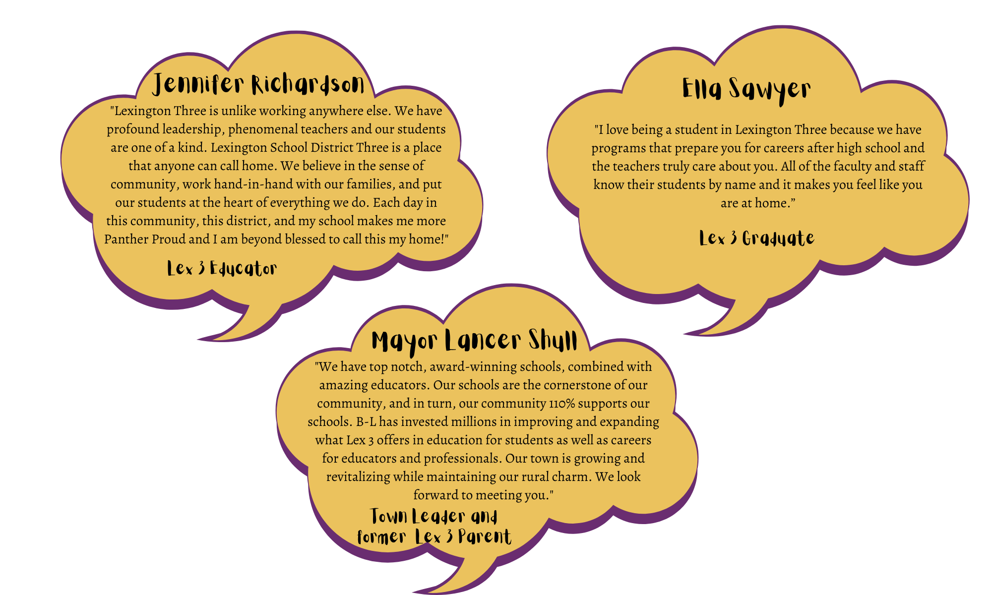 Jennifer Richardson - "Lexington Three is unlike working anywhere else. We have profound leadership, phenomenal teachers and our students are one of a kind. Lexington School District Three is a place that anyone can call home. We believe in the sense of community, work hand-in-hand with our families, and put our students at the heart of everything we do. Each day in this community, this district, and my school makes me more Panther Proud and I am beyond blessed to call this my home!" Mayor Lancer Shull - "We have top notch, award-winning schools, combined with amazing educators. Our schools are the cornerstone of our community, and in turn, our community 110% supports our schools. B-L has invested millions in improving and expanding what Lex 3 offers in education for students as well as careers for educators and professionals. Our town is growing and revitalizing while maintaining our rural charm. We look forward to meeting you."  Ella Sawyer - "I love being a student in Lexington Three because we have programs that prepare you for careers after high school and the teachers truly care about you. All of the faculty and staff know their students by name and it makes you feel like you are at home.”