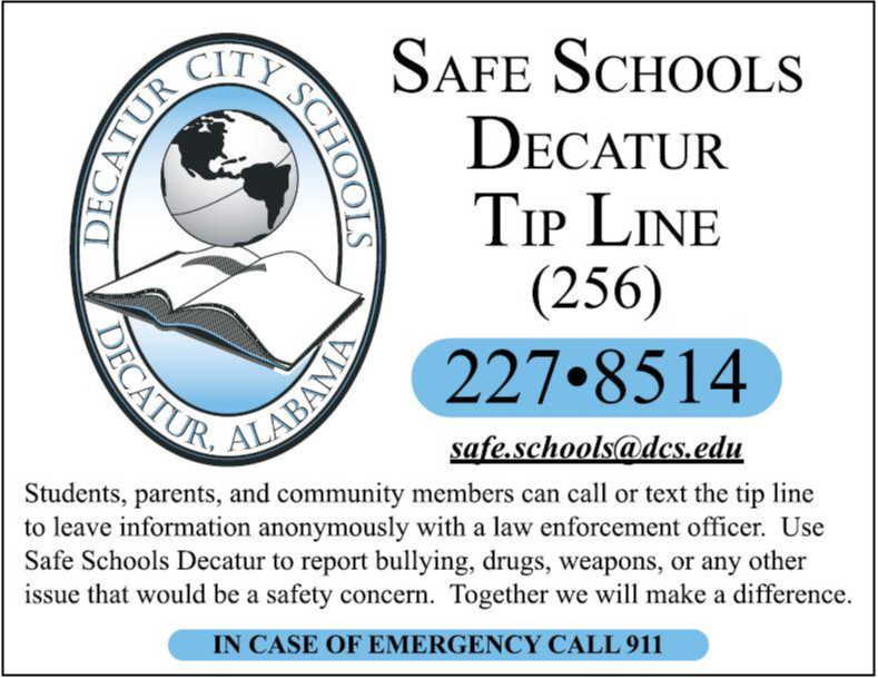 To report bullying, drugs, weapons, or any other issues that would be a safety concern on the Safe Schools Decatur Tip Line: 256-227-8514 or safe.schools@dcs.edu