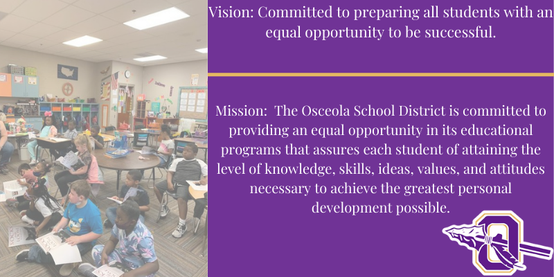 Vision: Committed to preparing all students with an equal opportunity to be successful.    Mission:  The Osceola School District is committed to providing an equal opportunity in its educational programs that assures each student of attaining the level of knowledge, skills, ideas, values, and attitudes necessary to achieve the greatest personal development possible.