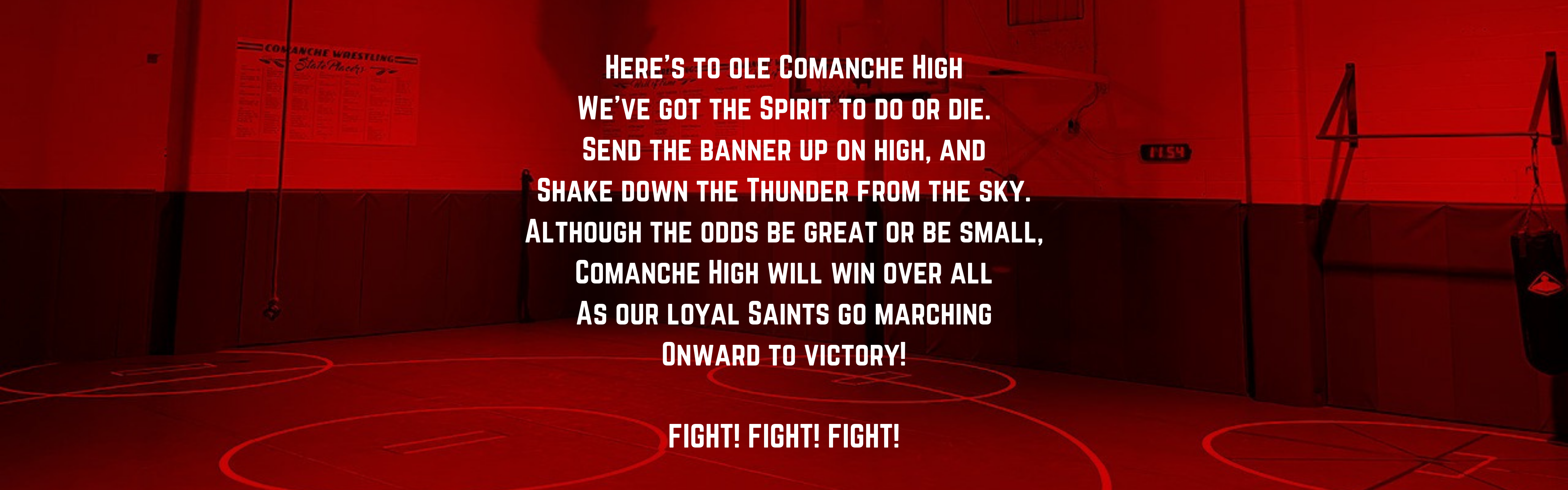 Here's to ole Comanche High We've got the Spirit to do or die. Send the banner up on high, and Shake down the Thunder from the sky. Although the odds be great or be small, Comanche High will win over all As our loyal Saints go marching Onward to victory!  FIGHT!  FIGHT!  FIGHT!
