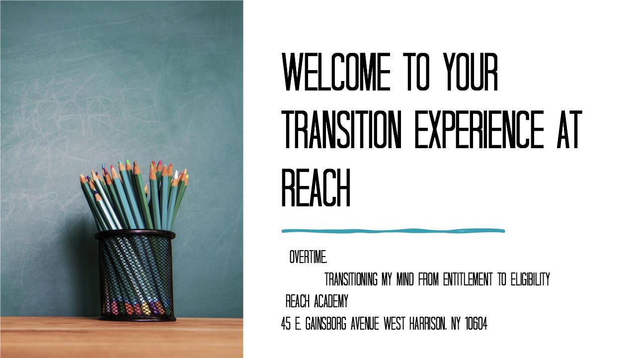 The 1st slide in the presentation picturing a pencil holder with pencils in it in front of a blackboard. It reads "welcome to your transition experience at reach. Overtime. Transitioning my mind from entitlement to eligibility. Reach Academy 45 gainsborg ave east, west harrison ny 10604