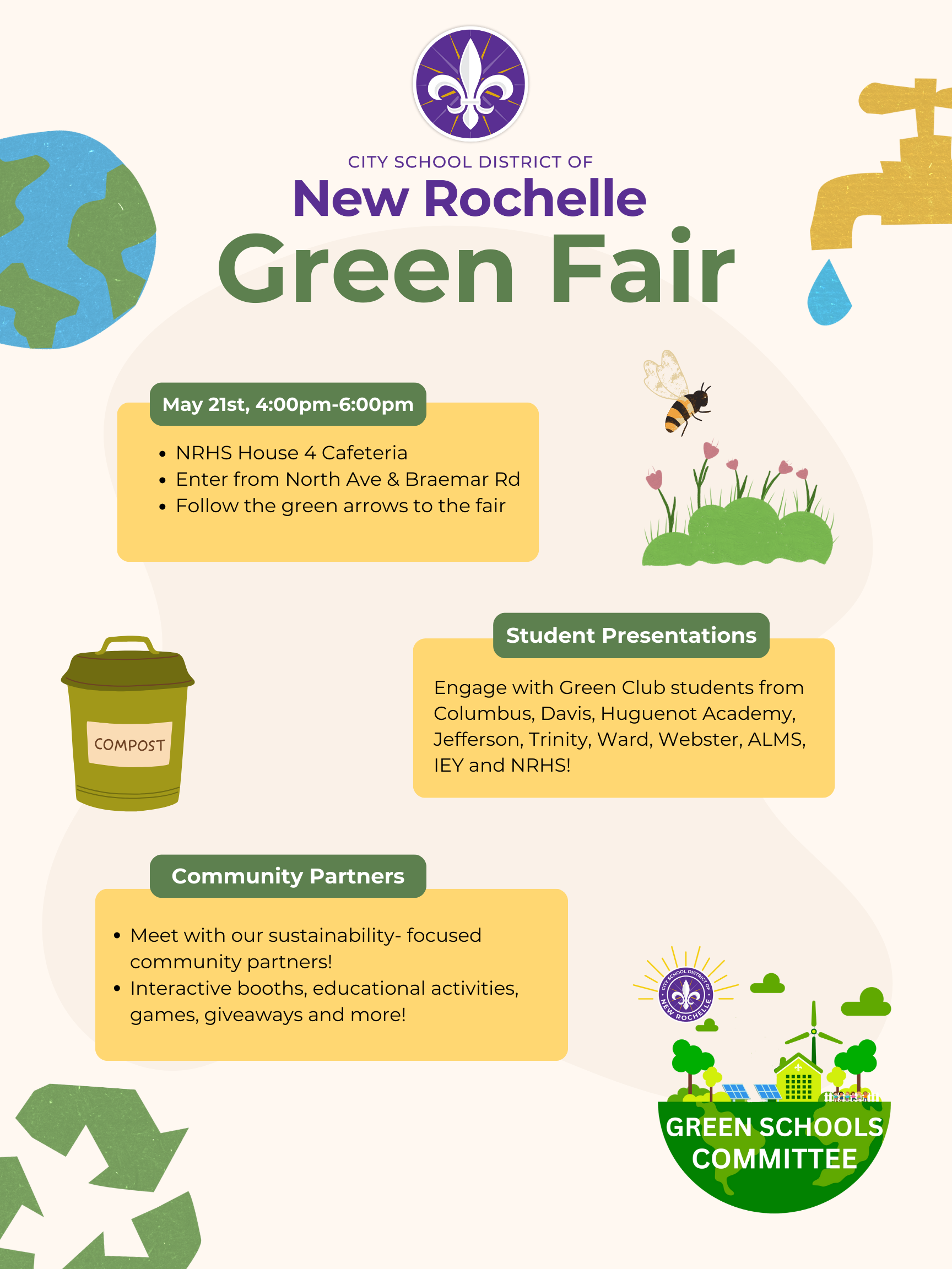 A vibrant poster announces the City School District of New Rochelle Green Fair. The title "New Rochelle Green Fair" is prominently displayed in large, green, slightly whimsical lettering below the district's purple and white fleur-de-lis logo.The poster includes several distinct sections with rounded rectangular backgrounds in muted green and beige tones.A section titled "May 21st, 4:00pm-6:00pm" provides the date and time of the event, followed by bullet points indicating the location: "NRHS House 4 Cafeteria," "Enter from North Ave & Braemar Rd," and "Follow the green arrows to the fair."Another section, "Student Presentations," encourages attendees to "Engage with Green Club students from Columbus, Davis, Huguenot Academy, Jefferson, Trinity, Ward, Webster, ALMS, IEY and NRHS!"A section labeled "Community Partners" invites attendees to "Meet with our sustainability-focused community partners!" and highlights "Interactive booths, educational activities, games, giveaways and more!"Visually, the poster incorporates several eco-friendly illustrations. A stylized globe with visible continents sits in the upper left corner. A yellow compost bin with the word "COMPOST" printed on it is placed vertically on the left side. In the upper right, a bee flies above a patch of green grass and pink flowers. At the bottom right, a circular logo for the "GREEN SCHOOLS COMMITTEE" features stylized green trees, a wind turbine, and solar panels. A golden faucet dripping a blue water droplet is positioned in the upper right corner. Green, stylized recycling arrows are shown in the bottom left corner.The overall design is cheerful and informative, promoting environmental awareness and community engagement.