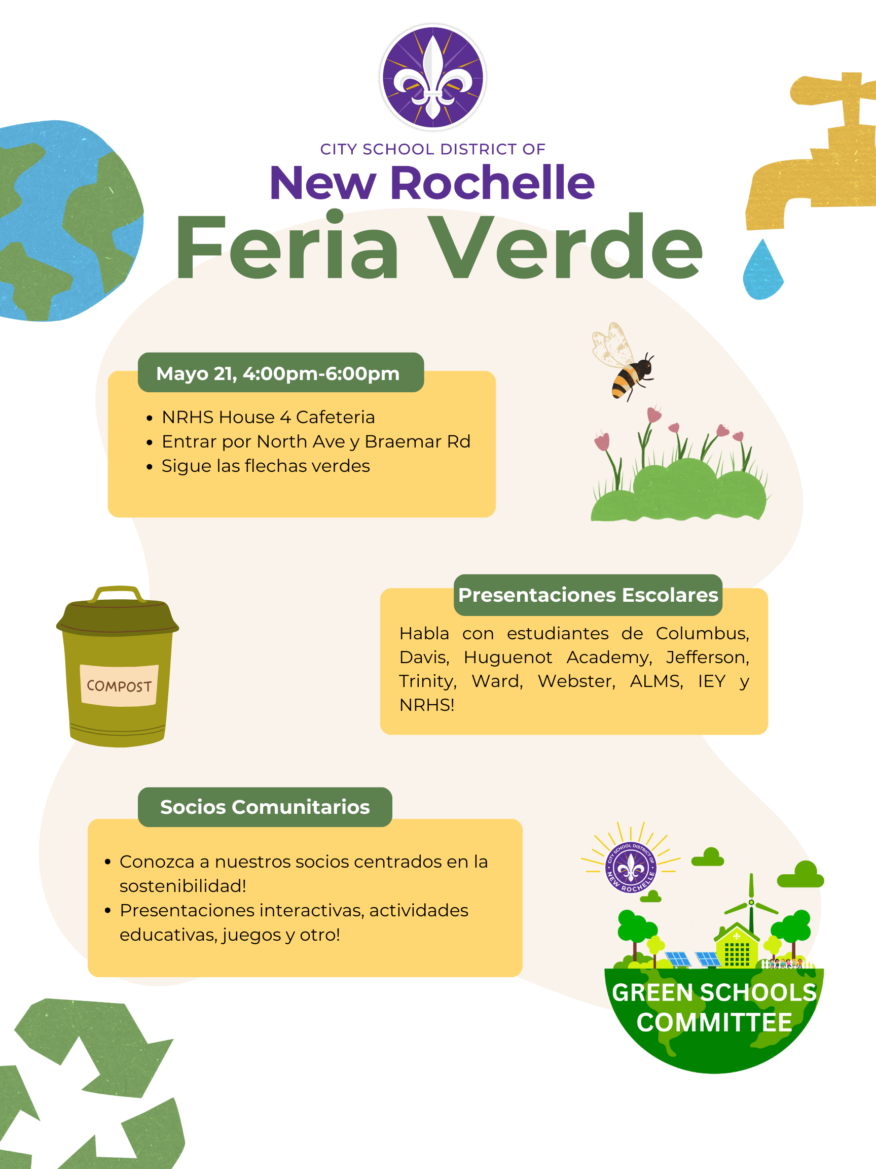Un póster vibrante anuncia la Feria Verde del Distrito Escolar de la Ciudad de New Rochelle. El título "New Rochelle Feria Verde" se muestra prominentemente en letras grandes, verdes y ligeramente caprichosas debajo del logo morado y blanco de la flor de lis del distrito.El póster incluye varias secciones distintas con fondos rectangulares redondeados en tonos verde y beige apagados.Una sección titulada "Mayo 21, 4:00pm-6:00pm" proporciona la fecha y hora del evento, seguido de viñetas que indican la ubicación: "NRHS House 4 Cafeteria", "Entrar por North Ave & Braemar Rd" y "Sigue las flechas verdes".Otra sección, "Presentaciones Escolares", anima a los asistentes a "Habla con estudiantes de Columbus, Davis, Huguenot Academy, Jefferson, Trinity, Ward, Webster, ALMS, IEY y NRHS!"Una sección etiquetada como "Socios Comunitarios" invita a los asistentes a "¡Conozca a nuestros socios centrados en la sostenibilidad!" y destaca "¡Presentaciones interactivas, actividades educativas, juegos y otro!"Visualmente, el póster incorpora varias ilustraciones ecológicas. Un globo terráqueo estilizado con continentes visibles se encuentra en la esquina superior izquierda. Un contenedor de compost amarillo con la palabra "COMPOST" impresa está colocado verticalmente en el lado izquierdo. En la parte superior derecha, una abeja vuela sobre un parche de hierba verde y flores rosas. En la parte inferior derecha, un logo circular para el "GREEN SCHOOLS COMMITTEE" presenta árboles verdes estilizados, una turbina eólica y paneles solares. Un grifo dorado goteando una gota de agua azul está posicionado en la esquina superior derecha. Flechas de reciclaje verdes y estilizadas se muestran en la esquina inferior izquierda.El diseño general es alegre e informativo, promoviendo la conciencia ambiental y la participación comunitaria.¿Hay algo más en lo que pueda ayudarte con respecto a esta imagen?