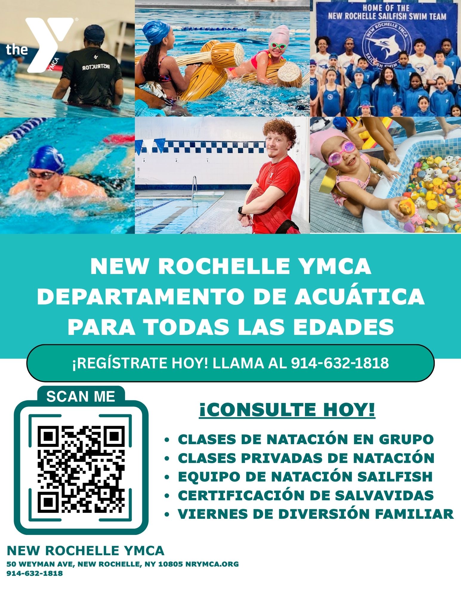 Un folleto de color verde azulado para el Departamento de Acuáticos de la YMCA de New Rochelle con un collage de seis fotos en la parte superior. La foto superior izquierda muestra a una persona en una piscina de espaldas, con una camiseta negra que dice "INSTRUCTOR". La foto superior central muestra a dos niños en una piscina, uno con un dispositivo de flotación amarillo y el otro con un gorro de natación rosa. La foto superior derecha es un grupo de niños y adultos que llevan camisetas azules a juego del "New Rochelle Sailfish Swim Team". La foto inferior izquierda muestra a un nadador con un gorro azul nadando. La foto inferior central muestra a un socorrista con una camiseta roja de pie junto a una piscina vacía. La foto inferior derecha muestra a un niño pequeño con un traje de baño rosa y gafas jugando con numerosos juguetes flotantes de colores en una pequeña piscina.Debajo de las fotos, en texto blanco grande, se lee "NEW ROCHELLE YMCA AQUATICS DEPARTMENT FOR ALL AGES". Debajo de eso, en texto blanco más pequeño sobre una barra verde azulado, dice "REGISTER TODAY! CALL 914-632-1818."En el lado izquierdo de la sección inferior hay un código QR con el texto "SCAN ME" encima. En el lado derecho, una lista con viñetas en texto blanco dice: "INQUIRE TODAY!", "GROUP SWIM LESSONS", "PRIVATE SWIM LESSONS", "SAILFISH SWIM TEAM", "LIFEGUARD CERTIFICATION", y "FAMILY FUN FRIDAYS".En la parte inferior, en texto verde más pequeño, se proporciona la dirección de la YMCA de New Rochelle: "50 WEYMAN AVE, NEW ROCHELLE, NY 10805", el sitio web: "NRYMCA.ORG", y el número de teléfono: "914-632-1818".