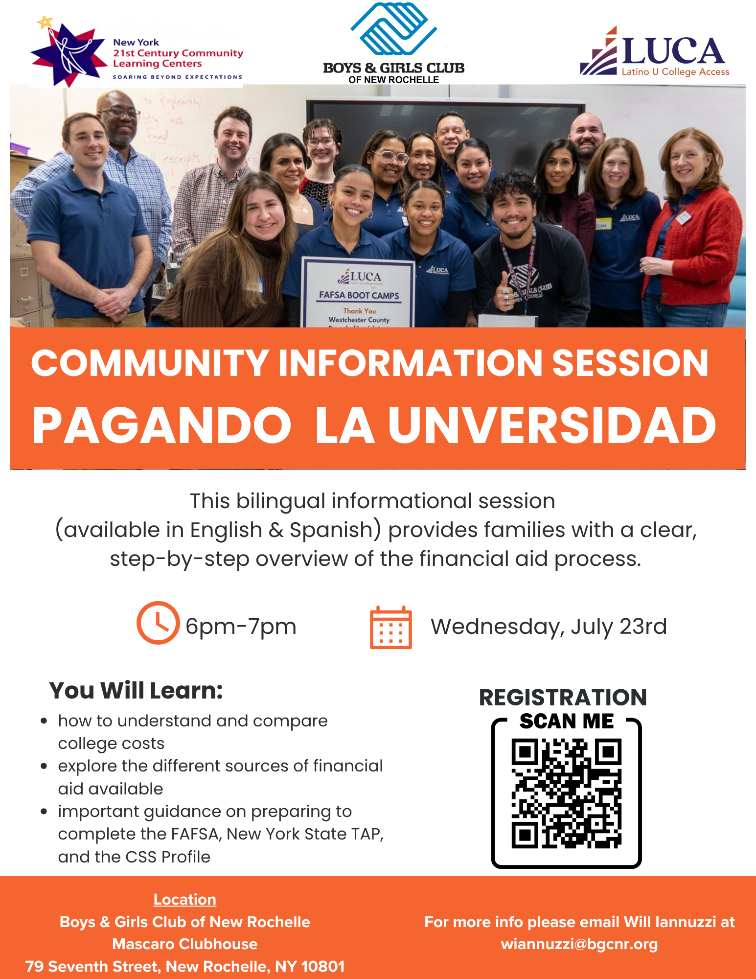 Un anuncio titulado "SESIÓN INFORMATIVA COMUNITARIA PAGANDO LA UNIVERSIDAD". La mitad superior de la imagen muestra a un grupo diverso de aproximadamente 20 adultos, algunos con camisetas rojas con la palabra "LUCA", reunidos en una sala, sonriendo a la cámara. En primer plano, una persona sostiene un cartel que dice "LUCA FAFSA BOOT CAMPS Gracias Condado de Westchester".El anuncio promueve una sesión informativa bilingüe (inglés y español) que proporciona a las familias una visión clara y paso a paso del proceso de ayuda financiera. La sesión se llevará a cabo el miércoles 23 de julio, de 6 p.m. a 7 p.m. Los asistentes aprenderán a entender y comparar los costos universitarios, explorar diferentes fuentes de ayuda financiera y recibirán orientación sobre cómo completar la FAFSA, el TAP del Estado de Nueva York y el Perfil CSS.La ubicación de la sesión es Boys & Girls Club of New Rochelle, Mascaro Clubhouse, en 79 Seventh Street, New Rochelle, NY 10801. Se proporciona un código QR para el registro y una dirección de correo electrónico (wiannuzzi@bgcnr.org) para obtener más información. Los logotipos de "New York 21st Century Community Learning Centers", "Boys & Girls Club of New Rochelle" y "LUCA Latino U College Access" se encuentran en la parte superior de la imagen.An advertisement titled "COMMUNITY INFORMATION SESSION PAGANDO LA UNIVERSIDAD" (Paying for University). The top half of the image shows a diverse group of about 20 adults, some in red t-shirts with "LUCA" on them, gathered in a room, smiling at the camera. In the foreground, one person holds a sign that says "LUCA FAFSA BOOT CAMPS Thank You Westchester County."The ad promotes a bilingual (English & Spanish) informational session that provides families with a clear, step-by-step overview of the financial aid process. The session will be held on Wednesday, July 23rd, from 6 pm to 7 pm. Attendees will learn how to understand and compare college costs, explore different sources of financial aid, and receive guidance on preparing to complete the FAFSA, New York State TAP, and the CSS Profile.The session location is the Boys & Girls Club of New Rochelle, Mascaro Clubhouse, at 79 Seventh Street, New Rochelle, NY 10801. A QR code is provided for registration, and an email address (wiannuzzi@bgcnr.org) is given for more information. The logos for "New York 21st Century Community Learning Centers," "Boys & Girls Club of New Rochelle," and "LUCA Latino U College Access" are at the top of the image.