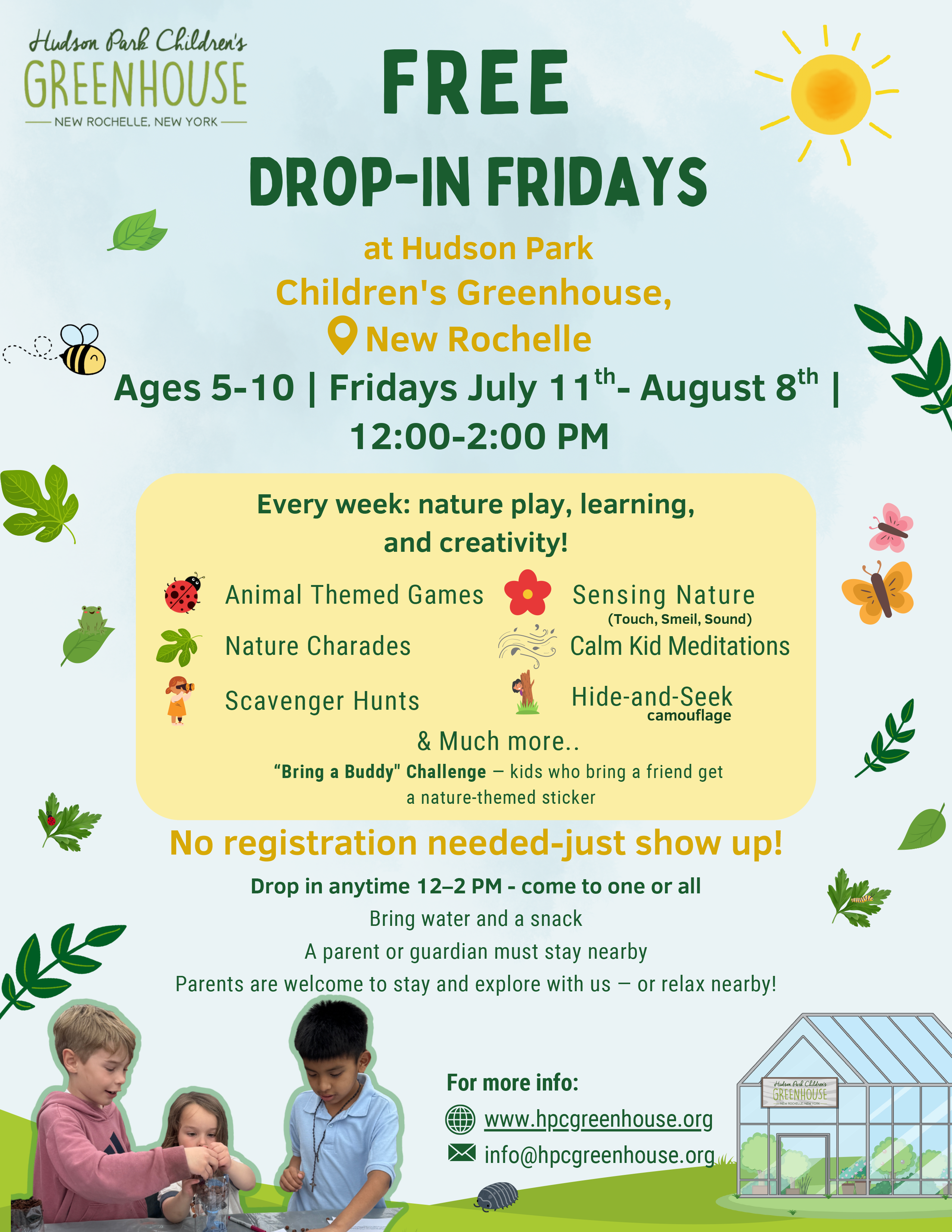 A vibrant, child-friendly flyer announces "FREE DROP-IN FRIDAYS" at Hudson Park Children's Greenhouse in New Rochelle. The event is for ages 5-10, every Friday from July 11th to August 8th, 12:00-2:00 PM. Activities include "Every week: nature play, learning, and creativity!" with specific examples like Animal Themed Games, Nature Charades, Scavenger Hunts, Sensing Nature (Touch, Smell, Sound), Calm Kid Meditations, and Hide-and-Seek camouflage. A "Bring a Buddy" Challenge offers a nature-themed sticker for kids who bring a friend. The flyer states "No registration needed-just show up!" and that attendees can "Drop in anytime 12-2 PM - come to one or all." Participants should "Bring water and a snack." It also notes, "A parent or guardian must stay nearby! Parents are welcome to stay and explore with us - or relax nearby!" The bottom features three children engaged in an activity, and an illustration of a greenhouse. Contact information is provided for more info: www.hpcgreenhouse.org and info@hpcgreenhouse.org.