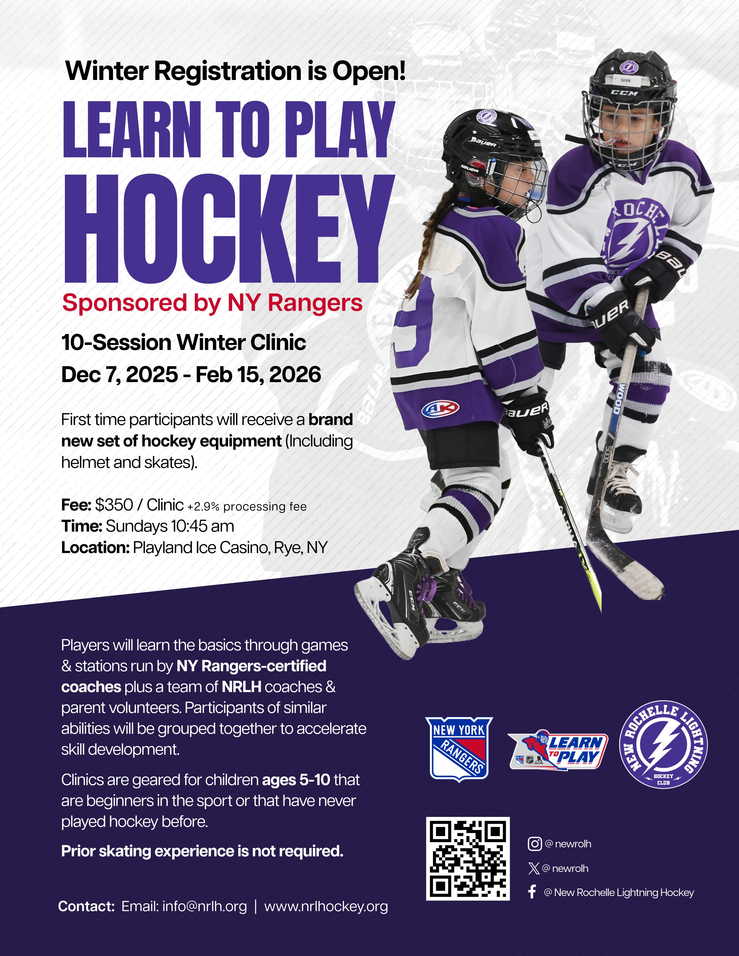 Flyer for a "Learn to Play Hockey" winter clinic, primarily in Spanish.The text reads: "¡La inscripción de invierno está abierta! APRENDE A JUGAR HOCKEY" (Winter registration is open! Learn to Play Hockey).It is "Patrocinado por NY Rangers" (Sponsored by NY Rangers). The clinic is 10 sessions from December 7, 2025, to February 15, 2026."Los que participen por primera vez recibirán un equipo de hockey completamente nuevo (incluye casco y patines)." (First-time participants will receive a completely new hockey equipment set (includes helmet and skates)).Ubicación (Location): Playland Ice Casino, Rye, NY.The flyer states that players will learn fundamentals from NY Rangers certified coaches and NRLH coaches and parent volunteers. Participants will be grouped by skill level.The clinics are for children 5 to 10 years old who are new to the sport or have never played hockey. No se requiere experiencia previa en patinaje (No prior skating experience is required).Contact information: Email: info@nrlh.org | www.nrlhockey.org.Visuals: Two young children, a girl and a boy, are shown wearing white and purple New Rochelle Lightning Hockey jerseys and full hockey gear, skating and holding hockey sticks. The logos for the NY Rangers (Learn to Play) and New Rochelle Lightning Hockey are also visible. There is a QR code for social media and contact.