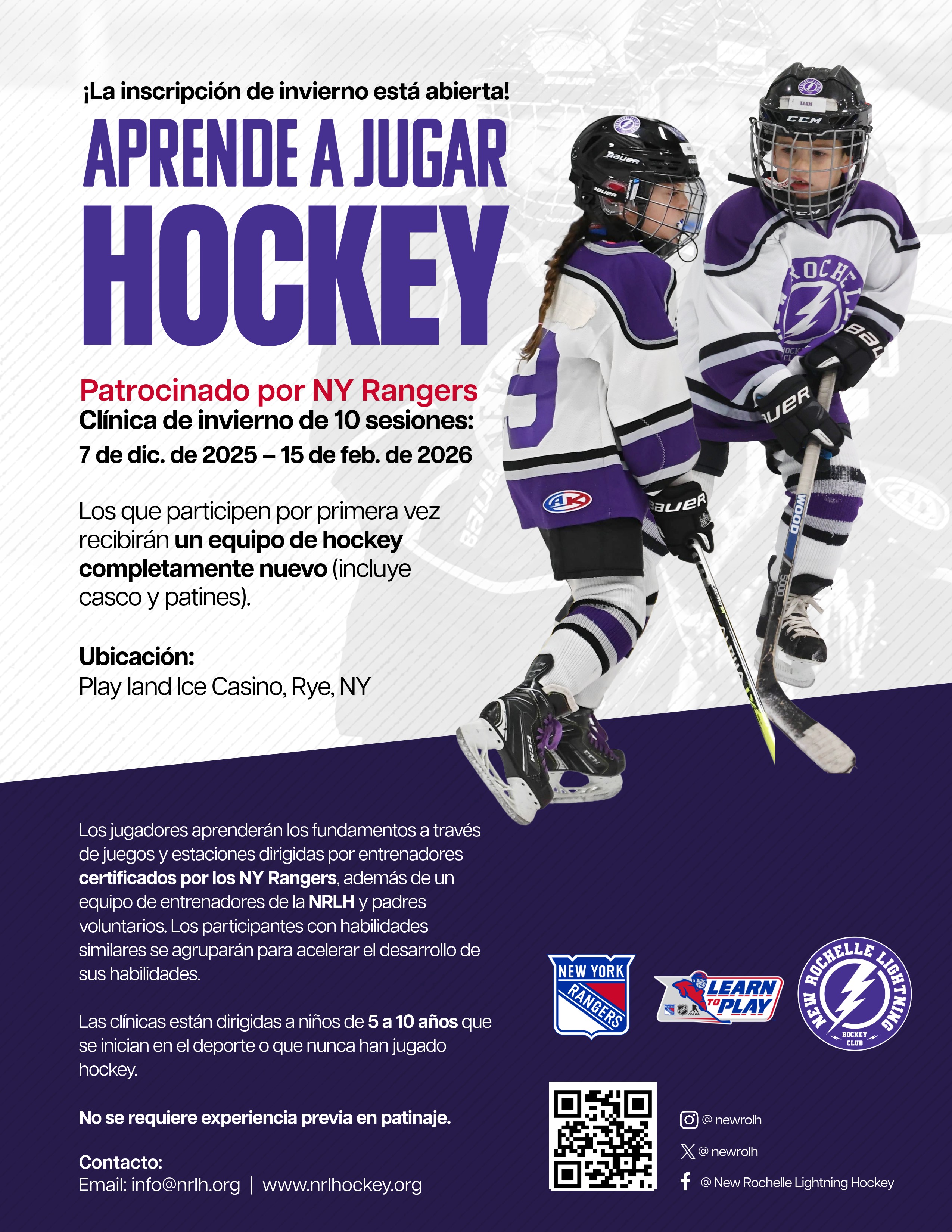 Flyer for a "Learn to Play Hockey" winter clinic, primarily in Spanish.The text reads: "¡La inscripción de invierno está abierta! APRENDE A JUGAR HOCKEY" (Winter registration is open! Learn to Play Hockey).It is "Patrocinado por NY Rangers" (Sponsored by NY Rangers). The clinic is 10 sessions from December 7, 2025, to February 15, 2026."Los que participen por primera vez recibirán un equipo de hockey completamente nuevo (incluye casco y patines)." (First-time participants will receive a completely new hockey equipment set (includes helmet and skates)).Ubicación (Location): Playland Ice Casino, Rye, NY.The flyer states that players will learn fundamentals from NY Rangers certified coaches and NRLH coaches and parent volunteers. Participants will be grouped by skill level.The clinics are for children 5 to 10 years old who are new to the sport or have never played hockey. No se requiere experiencia previa en patinaje (No prior skating experience is required).Contact information: Email: info@nrlh.org | www.nrlhockey.org.Visuals: Two young children, a girl and a boy, are shown wearing white and purple New Rochelle Lightning Hockey jerseys and full hockey gear, skating and holding hockey sticks. The logos for the NY Rangers (Learn to Play) and New Rochelle Lightning Hockey are also visible. There is a QR code for social media and contact.