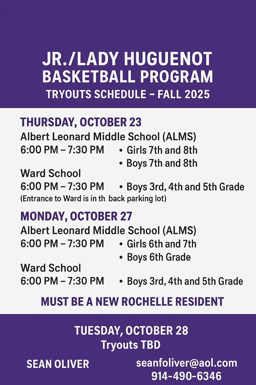 flyer with a purple background announces the Jr./Lady Huguenot Basketball Program Tryouts Schedule - Fall 2025.The schedule is as follows:THURSDAY, OCTOBER 23Albert Leonard Middle School (ALMS): 6:00 PM – 7:30 PM for Girls 7th and 8th Grade, and Boys 7th and 8th Grade.Ward School: 6:00 PM – 7:30 PM for Boys 3rd, 4th, and 5th Grade. (Entrance to Ward is in the back parking lot).MONDAY, OCTOBER 27Albert Leonard Middle School (ALMS): 6:00 PM – 7:30 PM for Girls 6th and 7th Grade, and Boys 6th Grade.Ward School: 6:00 PM – 7:30 PM for Boys 3rd, 4th, and 5th Grade.TUESDAY, OCTOBER 28: Tryouts TBDA note in the middle states: MUST BE A NEW ROCHELLE RESIDENT.Contact information at the bottom lists SEAN OLIVER with the email seanoliver@aol.com and phone number 914-490-6346.