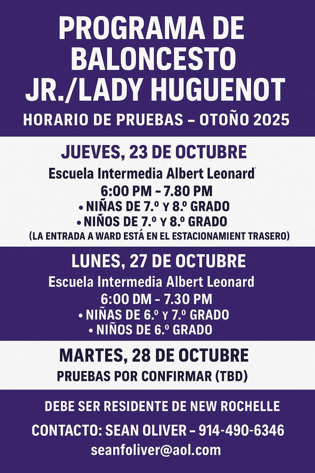 flyer with a purple background announces the Jr./Lady Huguenot Basketball Program Tryouts Schedule - Fall 2025.The schedule is as follows:THURSDAY, OCTOBER 23Albert Leonard Middle School (ALMS): 6:00 PM – 7:30 PM for Girls 7th and 8th Grade, and Boys 7th and 8th Grade.Ward School: 6:00 PM – 7:30 PM for Boys 3rd, 4th, and 5th Grade. (Entrance to Ward is in the back parking lot).MONDAY, OCTOBER 27Albert Leonard Middle School (ALMS): 6:00 PM – 7:30 PM for Girls 6th and 7th Grade, and Boys 6th Grade.Ward School: 6:00 PM – 7:30 PM for Boys 3rd, 4th, and 5th Grade.TUESDAY, OCTOBER 28: Tryouts TBDA note in the middle states: MUST BE A NEW ROCHELLE RESIDENT.Contact information at the bottom lists SEAN OLIVER with the email seanoliver@aol.com and phone number 914-490-6346.