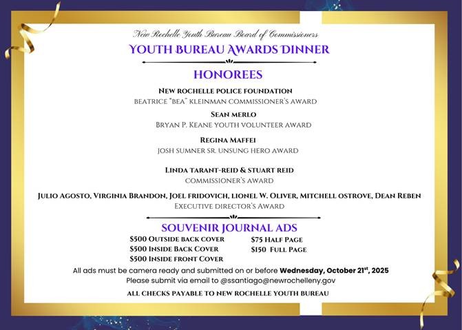 A formal award dinner program, primarily purple and gold, listing honorees and advertisement prices for a souvenir journal.Honorees and Awards:New Rochelle Police Foundation: Beatrice "Bea" Kleinman Commissioner's AwardSean Merlo: Bryan P. Keane Youth Volunteer AwardRegina Maffei: Josh Sumner Sr. Unsung Hero AwardLinda Tarant-Reid & Stuart Reid: Commissioner's AwardJulio Agosto, Virginia Brandon, Joel Fridovich, Lionel W. Oliver, Mitchell Ostrove, Dean Reben: Executive Director's AwardSouvenir Journal Ad Prices:$500 Outside Back Cover$500 Inside Back Cover$500 Inside Front Cover$75 Half Page$150 Full PageSubmission details: Ads must be camera ready and submitted to ssantiago@newrochelleny.gov by Wednesday, October 21st, 2025. All checks are payable to New Rochelle Youth Bureau.
