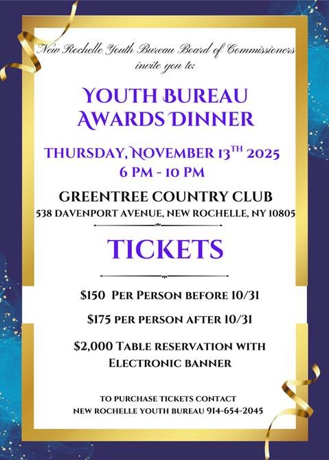 A flyer announcing the New Rochelle Youth Bureau Awards Dinner.Event Details:What: Youth Bureau Awards DinnerWhen: Thursday, November 13th, 2025, from 6 PM to 10 PMWhere: Greentree Country Club, 538 Davenport Avenue, New Rochelle, NY 10805Ticket Prices:$150 per person before 10/31 (October 31st)$175 per person after 10/31 (October 31st)$2,000 Table Reservation with Electronic BannerTo purchase tickets, contact the New Rochelle Youth Bureau at 914-654-2045. The flyer has a purple and gold border with a blue background.