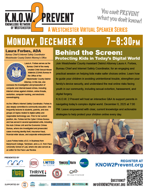 A flyer promoting a virtual speaker event titled "K.N.O.W. 2 Prevent: A Westchester Virtual Speaker Series." The event is called "Behind the Screen: Protecting Kids in Today's Digital World" and features speaker Laura Forbes, ADA, Bureau Chief & Internet Safety Coordinator at the Westchester County District Attorney's Office.Date and Time: Monday, December 8, 7-8:30 PM.Description of the Event: A session where Laura Forbes will provide "engaging and practical session on helping kids make safer choices online, strengthen your family's device security, and understand the real online risks facing youth in our community, including sexual extortion, harassment, and digital forgery."Speaker Bio: Details Laura Forbes's role leading the Child Sexual Abuse Matters (CSAM) Bureau and her focus on the investigation and prosecution of computer and internet-based crimes. Her background includes a B.S. in Business from Marymount College and a J.D. from Pace University School of Law.Visuals: The bottom of the flyer shows an illustration of four children/youth interacting with various digital devices (laptops, phones) in a relaxed setting, emphasizing the digital world theme.Registration/Contact Info: Register at KNOW2Prevent.org. Questions: INFO@KNOW2Prevent.org.Would you like me to extract any specific pieces of information from this flyer, like the sponsors or a summary of the speaker's credentials?