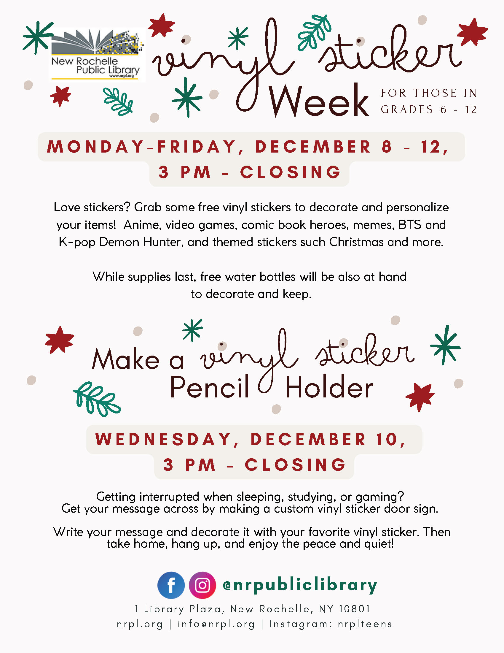 A digital flyer from the New Rochelle Public Library promoting two events called "Vinyl Sticker Week" and "Make a Vinyl Sticker Pencil Holder."The flyer text is as follows:Title: Vinyl Sticker Week.Target Audience: For those in grades 6-12.Date/Time (Sticker Week): Monday - Friday, December 8 - 12, 3 PM - Closing.Description (Sticker Week): "Love stickers? Grab some free vinyl stickers to decorate and personalize your items! Anime, video games, comic book heroes, memes, BTS and K-pop Demon Hunter, and themed stickers such Christmas and more. While supplies last, free water bottles will be also at hand to decorate and keep."Second Event Title: Make a Vinyl Sticker Pencil Holder.Date/Time (Pencil Holder): Wednesday, December 10, 3 PM - Closing.Description (Pencil Holder): "Getting interrupted when sleeping, studying, or gaming? Get your message across by making a custom vinyl sticker door sign. Write your message and decorate it with your favorite vinyl sticker. Then take home, hang up, and enjoy the peace and quiet!" (Note: The title says "Pencil Holder" but the description says "door sign," suggesting a possible error in the flyer.)Contact/Location: Social media handles @nrpubliclibrary, 1 Library Plaza, New Rochelle, NY 10801, nrpl.org, info@nrpl.org, Instagram: nrplteens.The background is white with scattered green snowflake and sprig icons and red star icons.
