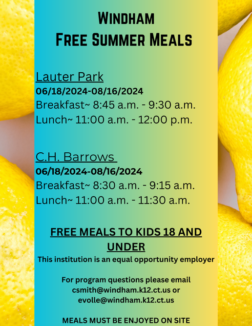 WINDHAM FREE SUMMER MEALS Lauter Park 06/18/2024-08/16/2024 - Breakfast~ 8:45 a.m. - 9:30 a.m. Lunch~ 11:00 a.m. - 12:00 p.m. C.H. Barrows 06/18/2024-08/16/2024 Breakfast~ 8:30 a.m. - 9:15 a.m. Lunch~ 10:45 a.m. - 12:30 p.m. - FREE MEALS TO KIDS 18 AND UNDER This institution is an equal opportunity employer For program questions please email csmith@windham.k12.ct.us or evolle@windham.k12.ct.us MEALS MUST BE ENJOYED ON SITE