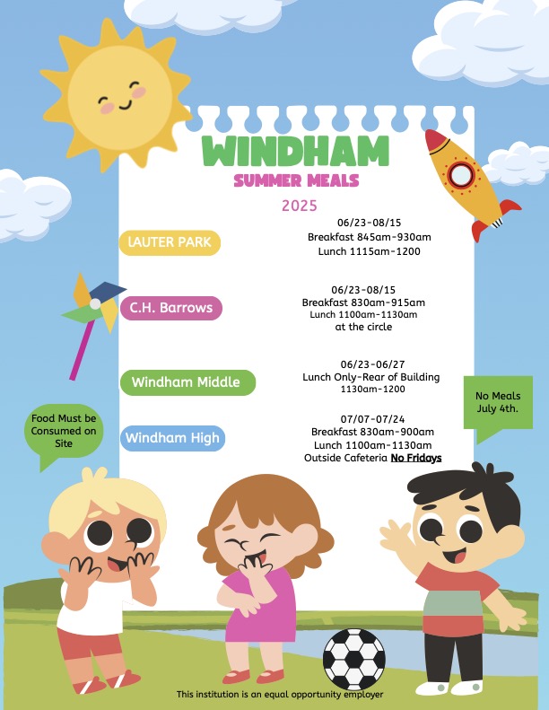 WINDHAM SUMMER MEALS 2025 LAUTER PARK 06/23-08/15 Breakfast 845am-930am Lunch 1115am-1200 C.H. Barrows 06/23-08/15 Breakfast 830am-915am Lunch 1100am-1130am at the circle Windham Middle Windham High 06/23-06/27 Lunch Only-Rear of Building 1130am-1200 07/07-07/24 Breakfast 830am-900am Lunch 1100am-1130am Outside Cafeteria No Fridays