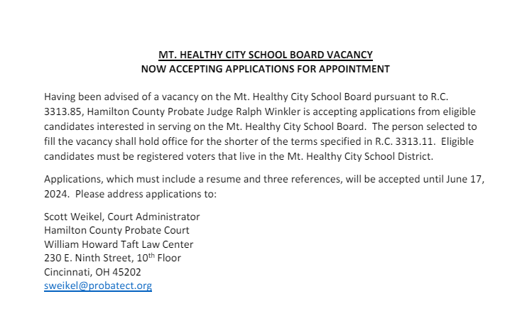 Having been advised of a vacancy on the Mt. Healthy City School Board pursuant to R.C. 3313.85, Hamilton County Probate Judge Ralph Winkler is accepting applications from eligible candidates interested in serving on the Mt. Healthy City School Board. The person selected to fill the vacancy shall hold office for the shorter of the terms specified in R.C. 3313.11. Eligible candidates must be registered voters that live in the Mt. Healthy City School District. Applications, which must include a resume and three references, will be accepted until June 17, 2024. Please address applications to: Scott Weikel, Court Administrator Hamilton County Probate Court William Howard Taft Law Center 230 E. Ninth Street, 10th Floor Cincinnati, OH 45202 sweikel@probatect.org