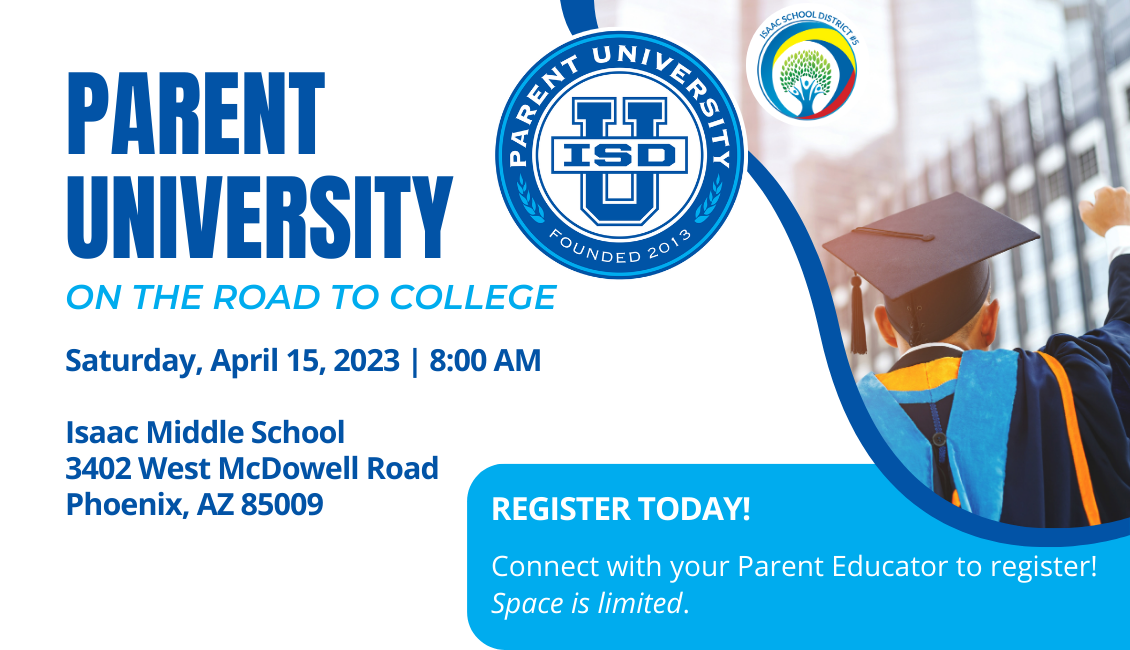 Parent University, on the road to college. Saturday, April 15, 2023 8:00 AM, Isaac Middle School 3402 West McDowell Road Phoenix, AZ 85009, Register today! Connect with your Parent Educator to register! Space is limited.  