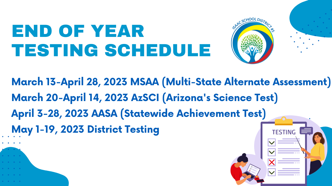 End of Year testing schedule. March 13-April 28, 2023 MSAA (Multi-State Alternate Assessment) March 20-April 14, 2023 AzSCI (Arizona's Science Test)  April 3-28, 2023 AASA (Statewide Achievement Test) May 1-19, 2023 District Testing 