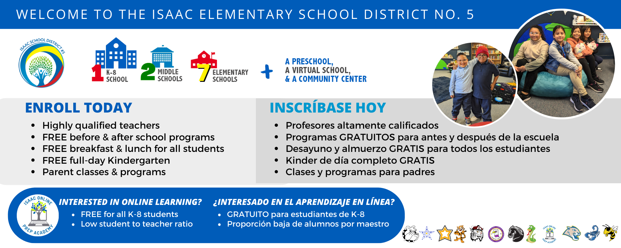 welcome to the Isaac Elementary School District No. 1 k-8 school, 2 middle schools, 7 elementary schools, a preschool, a virtual school, and a community center. Highly qualified teachers FREE before & after school programs FREE breakfast & lunch for all students FREE full-day Kindergarten Parent classes & programs INSCRÍBase Hoy Profesores altamente calificados Programas GRATUITOS para después y antes de la escuela Desayuno y almuerzo GRATIS para todos los estudiantes Kinder de día completo GRATIS Clases y programas para padres Interested in online Learning? Free for all K-8 students, low student to teacher ratio  ¿Interesado en el aprendizaje en línea? GRATUITO para estudiantes de K-8 Proporción baja de alumnos por maestro