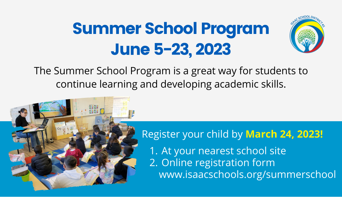 Summer School Program June 5-9, 2023 The Summer School program is a great way for students to continue learning and developing academic skills. Register your child by March 24, 2023. 1. At your nearest school site, 2. Online registration form www.isaacschools.org/summerschool