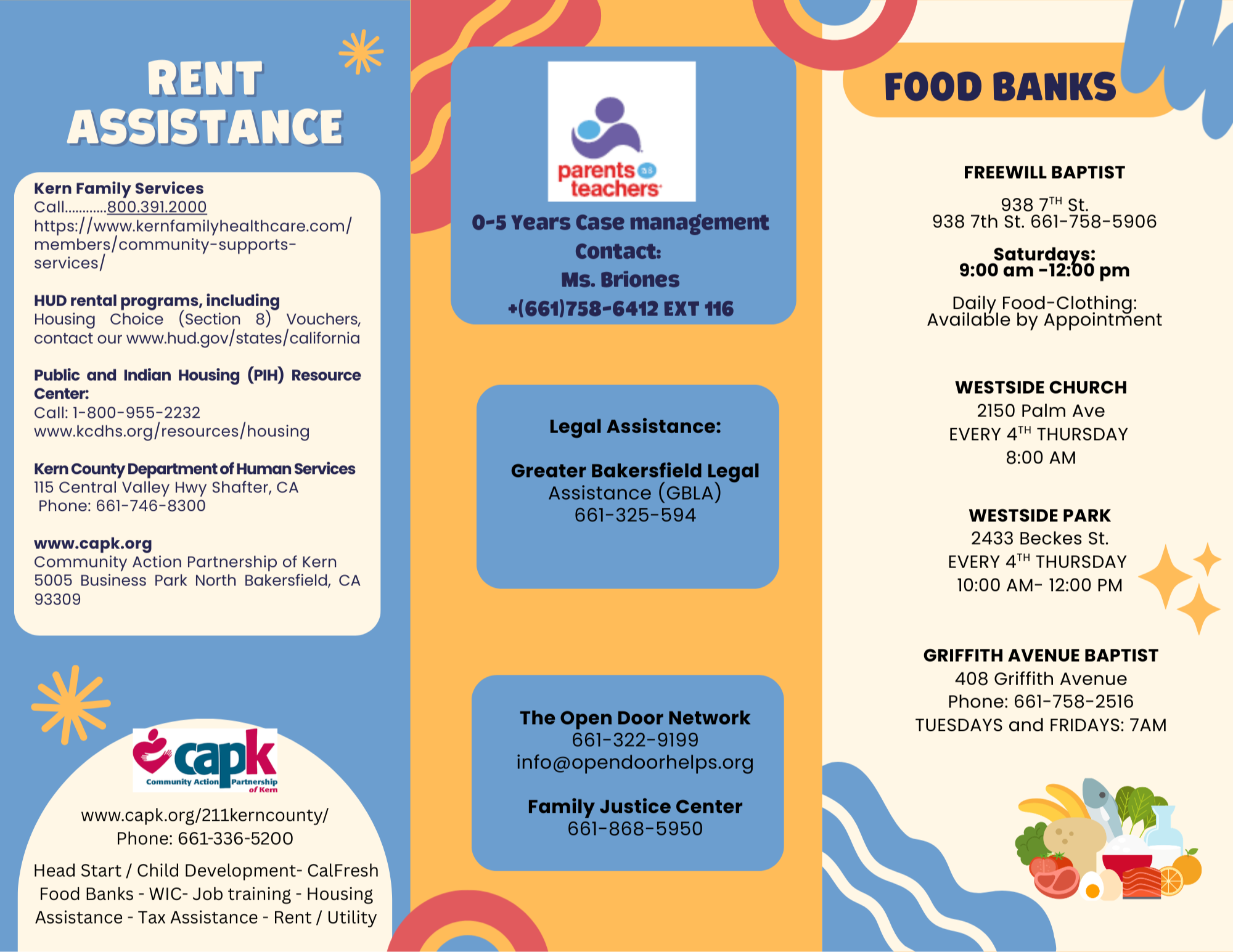 A colorful flyer with sections on rent assistance, legal help, and food banks. Includes contact details for services in Kern County, CA. Here’s the text from the image, transcribed: --- RENT ASSISTANCE Kern Family Services Call..........800.391.2000 https://www.kernfamilyhealthcare.com/ members/community-supports-services/ HUD rental programs, including Housing Choice (Section 8) Vouchers, www.hud.gov/states/california Public and Indian Housing (PIH) Resource Center: Call: 1-800-955-2232 www.kcdhs.org/resources/housing Kern County Department of Human Services 115 Central Valley Hwy Shafter, CA Phone: 661-746-8300 www.capk.org Community Action Partnership of Kern 5005 Business Park North Bakersfield, CA 93309 www.capk.org/211kerncounty/ Phone: 661-336-5200 Head Start / Child Development - CalFresh Food Banks - WIC - Job training - Housing Assistance - Tax Assistance - Rent / Utility --- 0–5 Years Case management Contact: Ms. Briones +(661)758-6412 EXT 116 Legal Assistance: Greater Bakersfield Legal Assistance (GBLA) 661-325-594 The Open Door Network 661-322-9199 info@opendoorhelps.org Family Justice Center 661-868-5950 --- FOOD BANKS FREEWILL BAPTIST 938 7th St. 661-758-5906 Saturdays: 9:00 am – 12:00 pm Daily Food-Clothing: Available by Appointment WESTSIDE CHURCH 2150 Palm Ave EVERY 4TH THURSDAY 8:00 AM WESTSIDE PARK 2433 Beckes St. EVERY 4TH THURSDAY 10:00 AM – 12:00 PM GRIFFITH AVENUE BAPTIST 408 Griffith Avenue Phone: 661-758-2516 TUESDAYS AND FRIDAYS: 7AM