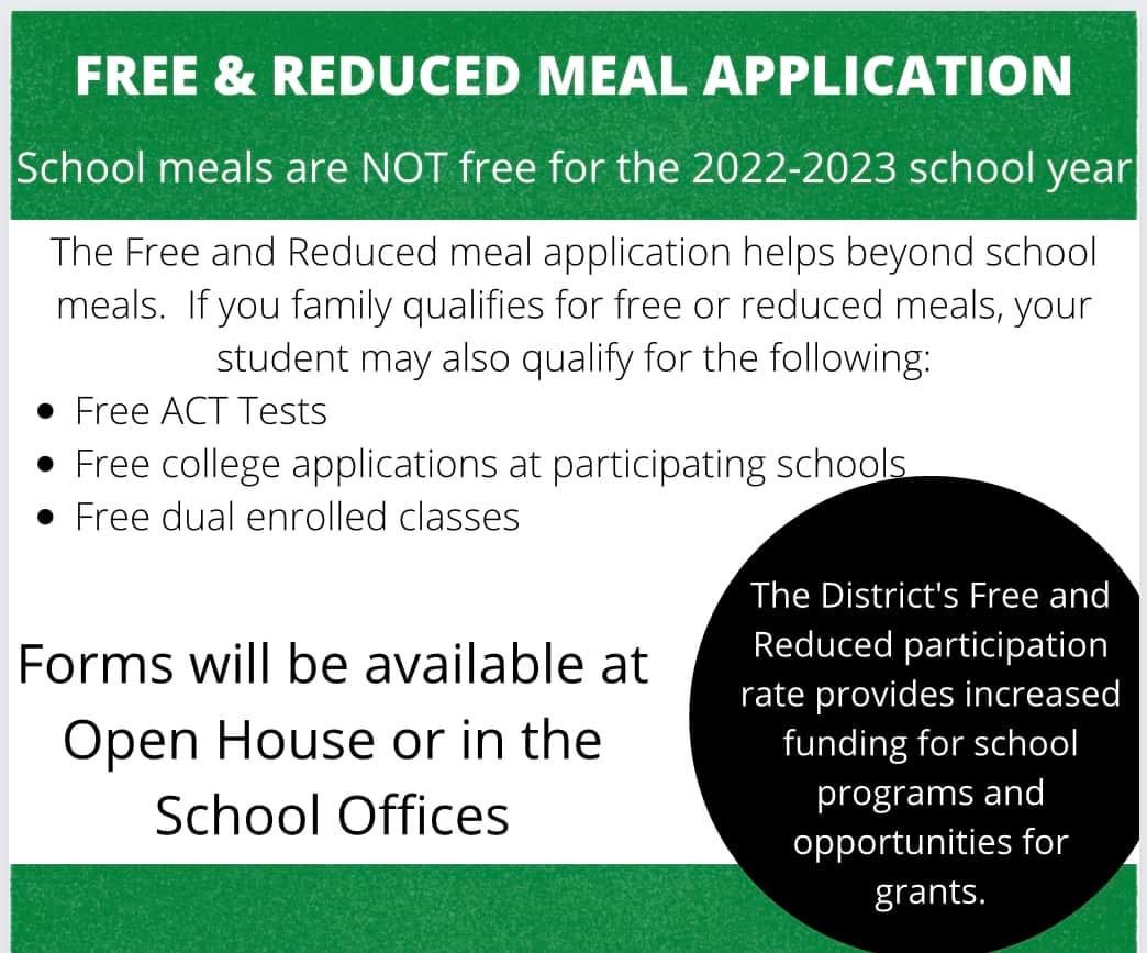 School meals are NOT free for the 2022-2023 school year.    The Free and Reduced meal application helps beyond school meals.  If your family qualifies for free or reduced meals, your student may also qualify for the following:  Free ACT tests Free college applications at participating schools Free dual enrolled classes Forms will be available at Open House or in the school offices. The District's Free and Reduced participation rate provides increased funding for school programs and oportunities for grants.