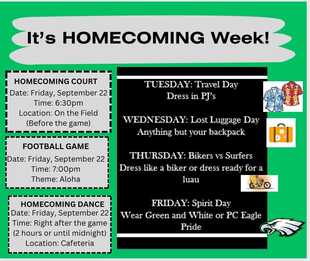 Homecoming Week.  Dress up days: Tuesday Travel Day. Dress in PJs.  Wednesday Lost Luggage Day. Anything buy your backpack.  Thursday Bikers versus Surfers. Dress like a biker or dress ready for a luau.  Friday Spirit day.  Wear green and white or PC Eagle Pride.  Homecoming court.  Friday, September 22 at 6:30pm on the field before the game.  Homecoming dance on Friday, September 22 right after the game for 2 hours or until midnight in the cafeteria.