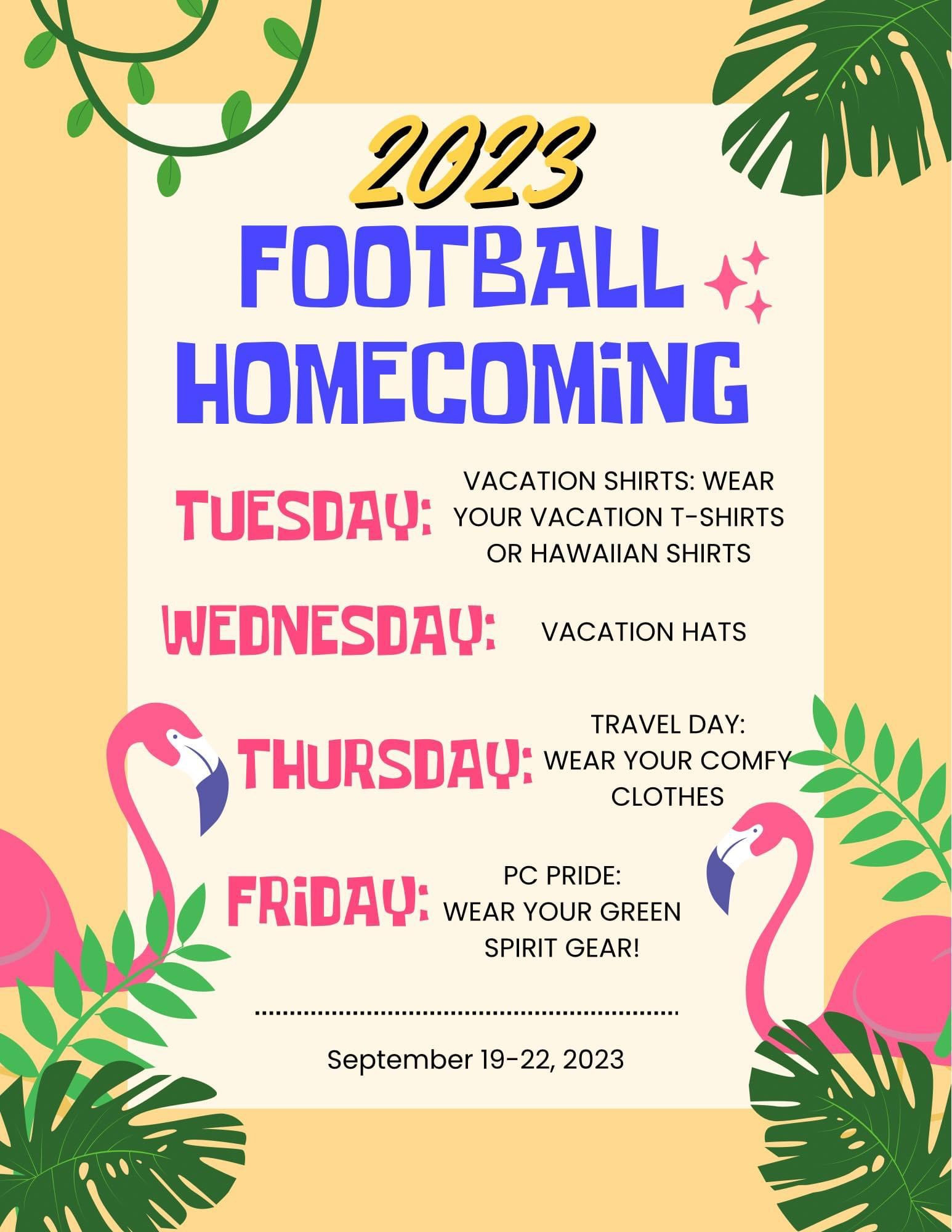 Football Homecoming Dress up days.  Tuesday: vacation shirts: wear your vacation t-shirt or Hawaiian shirts. Wednesday: Vacation hats.  Thursday: Travel Day: wear your comfy clothes.  Friday: PC pride: wear your green spirit gear!  September 19-22, 2023