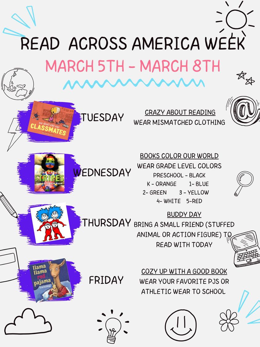 Read Across America Week.  March 5th-8th.  Tuesday- crazy about reading. Wear mismatched clothing.  Wednesday- Books color our world. wear grade level colors. Preschool wear black.  k- orange. 1st- blue. 2nd- green. 3rd- yellow. 4th- white. 5th- red.  Thursday- buddy day.  Bring a small friend (toy) to ready with today.  Friday- cozy up with a good book.  Wear your favorite pjs or athletic wear to school.
