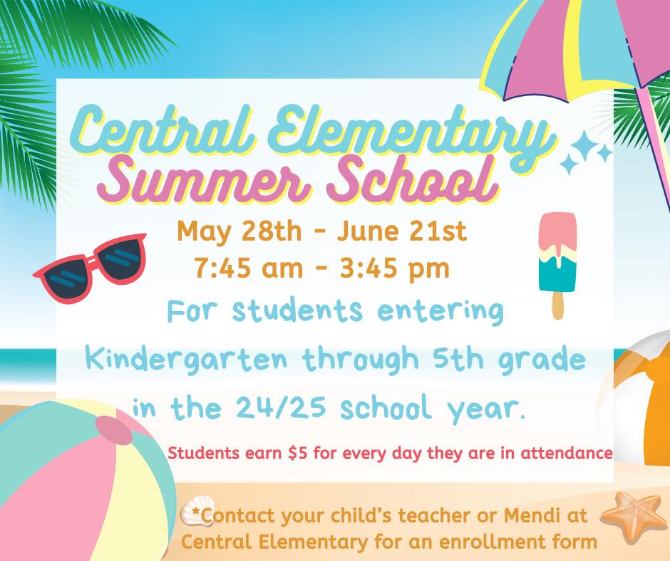 Central Elementary Summer School. May 28-June 21st. 7:45am-3:45pm.  For students entering  kindergarten through 5th grade in the 24/25 school year.  Students earn $5 for every day they are in attendance.  Contact your child's teacher or Mendi at the office for an enrollment form.