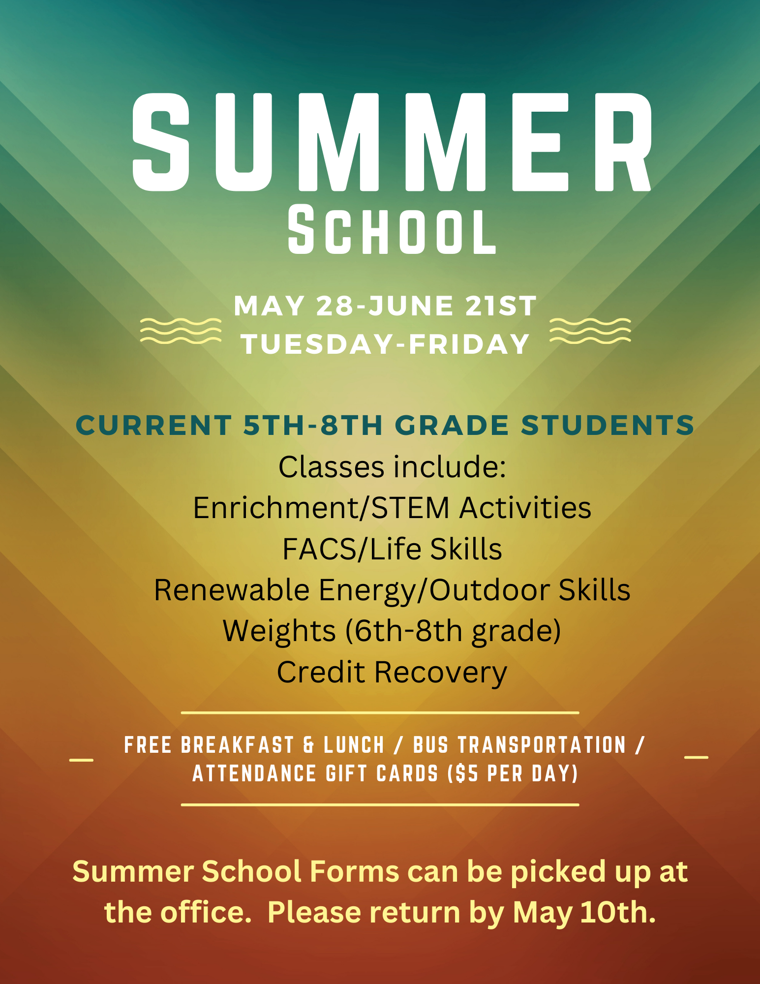 Summer School.  May 28th-June 21st.  Current 5th-8th grade students.  Classes include: enrichment/STEM activities, FACS/Life Skills, Renewable Energy/Outdoor skills, weights, and credit recovery.  Free breakfast, bus transportation, attendance gift cards.  Forms can be picked up at the office.  Please return by May 10th