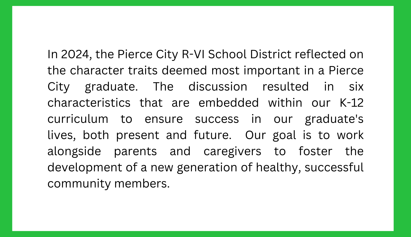 In 2024, the Pierce City R-VI School District reflected on the character traits deemed most important in a Pierce City graduate. The discussion resulted in six characteristics that are embedded within our K-12 curriculum to ensure success in our graduate's lives, both present and future.  Our goal is to work alongside parents and caregivers to foster the development of a new generation of healthy, successful community members.